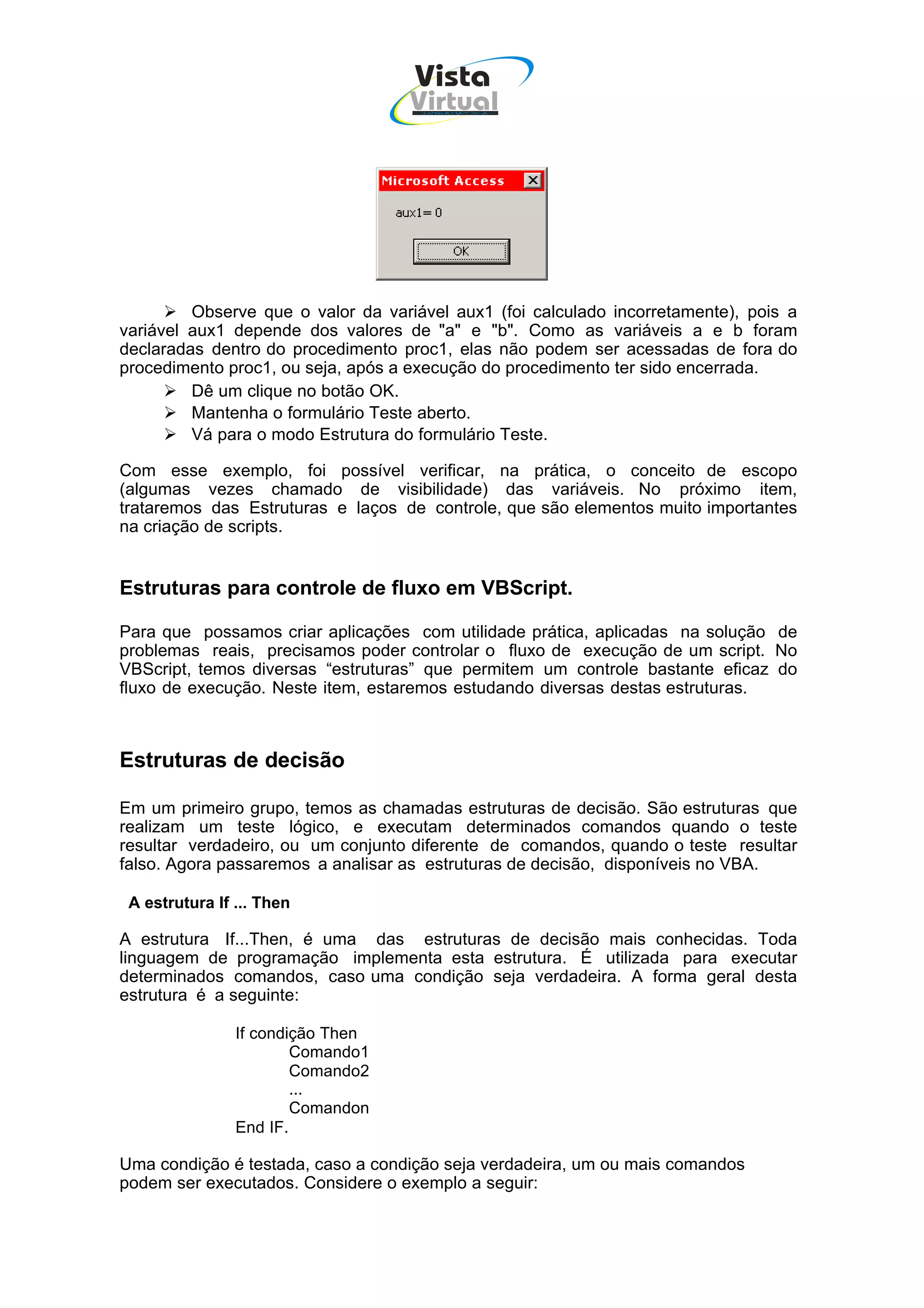 Vista
                                   Virtual
                                     INFOR MÁT ICA




         Observe que o valor da variável aux1 (foi calculado incorretamente), pois a
variável aux1 depende dos valores de "a" e "b". Como as variáveis a e b foram
declaradas dentro do procedimento proc1, elas não podem ser acessadas de fora do
procedimento proc1, ou seja, após a execução do procedimento ter sido encerrada.
         Dê um clique no botão OK.
         Mantenha o formulário Teste aberto.
         Vá para o modo Estrutura do formulário Teste.

Com esse exemplo, foi possível verificar, na prática, o conceito de escopo
(algumas vezes chamado de visibilidade) das variáveis. No próximo item,
trataremos das Estruturas e laços de controle, que são elementos muito importantes
na criação de scripts.


Estruturas para controle de fluxo em VBScript.

Para que possamos criar aplicações com utilidade prática, aplicadas na solução de
problemas reais, precisamos poder controlar o fluxo de execução de um script. No
VBScript, temos diversas “estruturas” que permitem um controle bastante eficaz do
fluxo de execução. Neste item, estaremos estudando diversas destas estruturas.



Estruturas de decisão

Em um primeiro grupo, temos as chamadas estruturas de decisão. São estruturas que
realizam um teste lógico, e executam determinados comandos quando o teste
resultar verdadeiro, ou um conjunto diferente de comandos, quando o teste resultar
falso. Agora passaremos a analisar as estruturas de decisão, disponíveis no VBA.

 A estrutura If ... Then

A estrutura If...Then, é uma das estruturas de decisão mais conhecidas. Toda
linguagem de programação implementa esta estrutura. É utilizada para executar
determinados comandos, caso uma condição seja verdadeira. A forma geral desta
estrutura é a seguinte:

                If condição Then
                        Comando1
                        Comando2
                        ...
                        Comandon
                End IF.

Uma condição é testada, caso a condição seja verdadeira, um ou mais comandos
podem ser executados. Considere o exemplo a seguir:
 