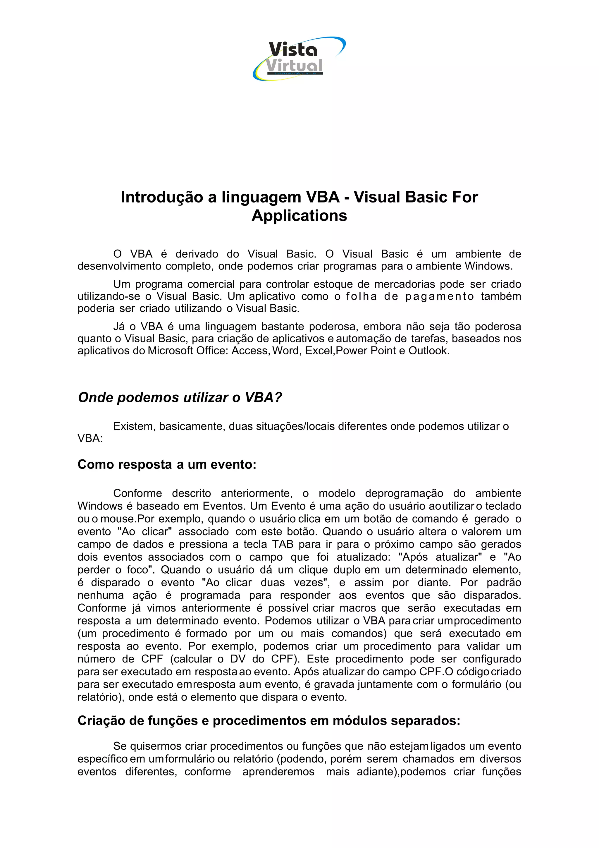 Vista
                                     Virtual
                                       INFOR MÁT ICA




        Introdução a linguagem VBA - Visual Basic For
                         Applications

      O VBA é derivado do Visual Basic. O Visual Basic é um ambiente de
desenvolvimento completo, onde podemos criar programas para o ambiente Windows.
        Um programa comercial para controlar estoque de mercadorias pode ser criado
utilizando-se o Visual Basic. Um aplicativo como o f o l h a d e p a g a m e n t o também
poderia ser criado utilizando o Visual Basic.
        Já o VBA é uma linguagem bastante poderosa, embora não seja tão poderosa
quanto o Visual Basic, para criação de aplicativos e automação de tarefas, baseados nos
aplicativos do Microsoft Office: Access, Word, Excel,Power Point e Outlook.



Onde podemos utilizar o VBA?
       Existem, basicamente, duas situações/locais diferentes onde podemos utilizar o
VBA:

Como resposta a um evento:

        Conforme descrito anteriormente, o modelo deprogramação do ambiente
Windows é baseado em Eventos. Um Evento é uma ação do usuário ao utilizar o teclado
ou o mouse.Por exemplo, quando o usuário clica em um botão de comando é gerado o
evento "Ao clicar" associado com este botão. Quando o usuário altera o valorem um
campo de dados e pressiona a tecla TAB para ir para o próximo campo são gerados
dois eventos associados com o campo que foi atualizado: "Após atualizar" e "Ao
perder o foco". Quando o usuário dá um clique duplo em um determinado elemento,
é disparado o evento "Ao clicar duas vezes", e assim por diante. Por padrão
nenhuma ação é programada para responder aos eventos que são disparados.
Conforme já vimos anteriormente é possível criar macros que serão executadas em
resposta a um determinado evento. Podemos utilizar o VBA para criar um procedimento
(um procedimento é formado por um ou mais comandos) que será executado em
resposta ao evento. Por exemplo, podemos criar um procedimento para validar um
número de CPF (calcular o DV do CPF). Este procedimento pode ser configurado
para ser executado em resposta ao evento. Após atualizar do campo CPF.O código criado
para ser executado em resposta a um evento, é gravada juntamente com o formulário (ou
relatório), onde está o elemento que dispara o evento.

Criação de funções e procedimentos em módulos separados:
       Se quisermos criar procedimentos ou funções que não estejam ligados um evento
específico em um formulário ou relatório (podendo, porém serem chamados em diversos
eventos diferentes, conforme aprenderemos mais adiante),podemos criar funções
 