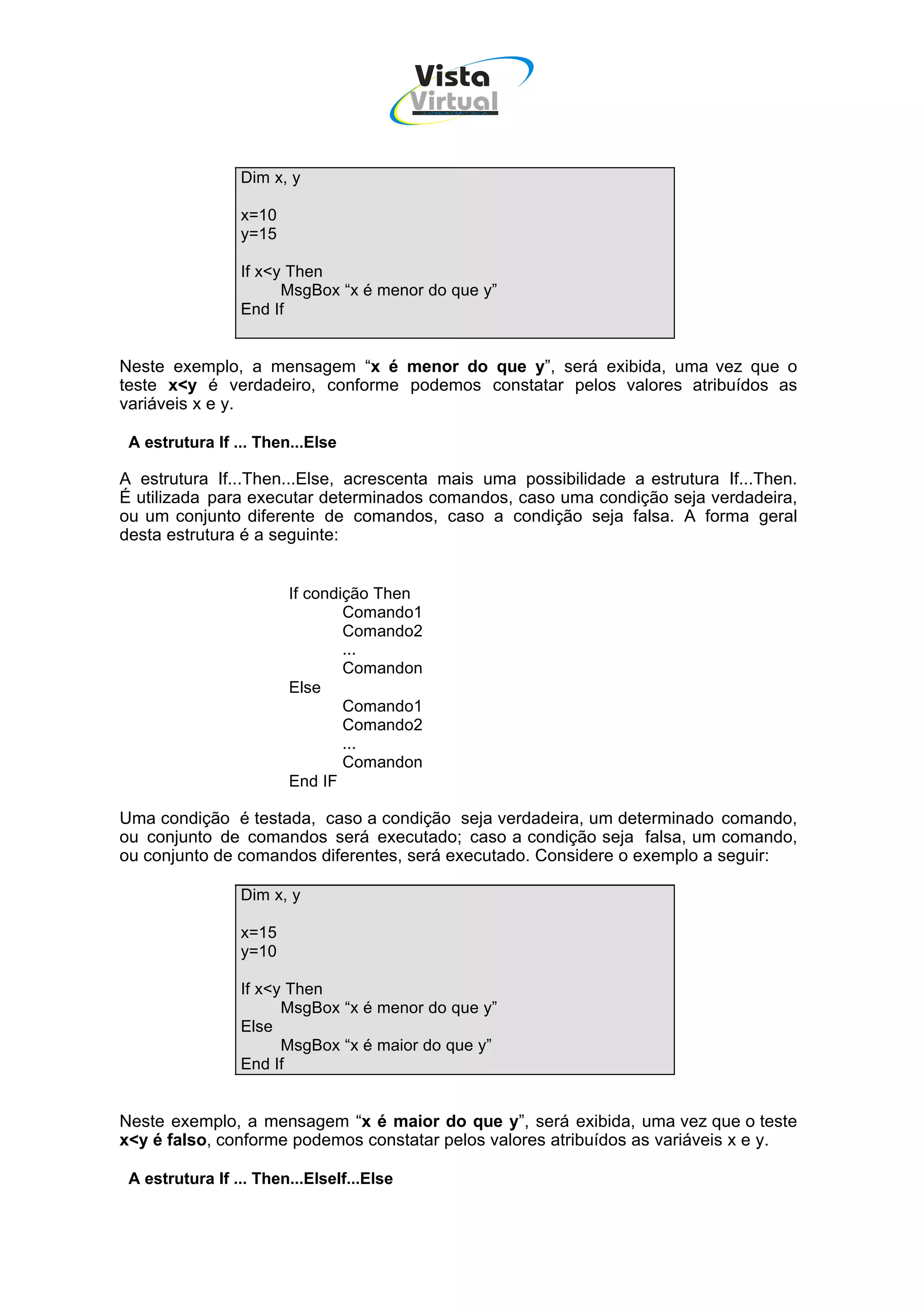 Vista
                                           Virtual
                                            INFOR MÁT ICA




                 Dim x, y

                 x=10
                 y=15

                 If x<y Then
                       MsgBox “x é menor do que y”
                 End If


Neste exemplo, a mensagem “x é menor do que y”, será exibida, uma vez que o
teste x<y é verdadeiro, conforme podemos constatar pelos valores atribuídos as
variáveis x e y.

 A estrutura If ... Then...Else

A estrutura If...Then...Else, acrescenta mais uma possibilidade a estrutura If...Then.
É utilizada para executar determinados comandos, caso uma condição seja verdadeira,
ou um conjunto diferente de comandos, caso a condição seja falsa. A forma geral
desta estrutura é a seguinte:


                        If condição Then
                                Comando1
                                Comando2
                                ...
                                Comandon
                        Else
                                Comando1
                                Comando2
                                ...
                                Comandon
                        End IF

Uma condição é testada, caso a condição seja verdadeira, um determinado comando,
ou conjunto de comandos será executado; caso a condição seja falsa, um comando,
ou conjunto de comandos diferentes, será executado. Considere o exemplo a seguir:

                 Dim x, y

                 x=15
                 y=10

                 If x<y Then
                       MsgBox “x é menor do que y”
                 Else
                       MsgBox “x é maior do que y”
                 End If


Neste exemplo, a mensagem “x é maior do que y”, será exibida, uma vez que o teste
x<y é falso, conforme podemos constatar pelos valores atribuídos as variáveis x e y.

 A estrutura If ... Then...ElseIf...Else
 