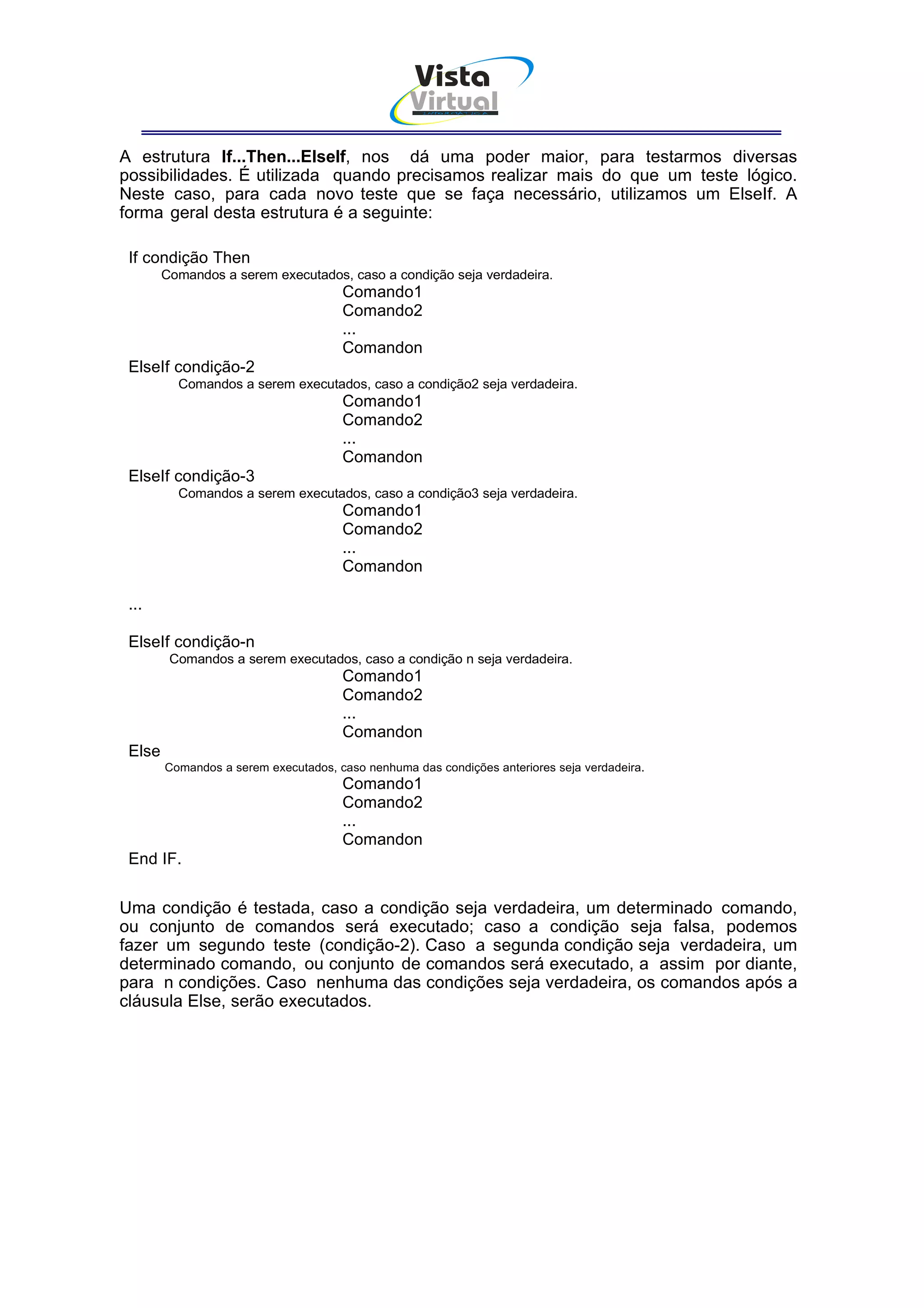 Vista
                                                  Virtual
                                                    INFOR MÁT ICA




A estrutura If...Then...ElseIf, nos dá uma poder maior, para testarmos diversas
possibilidades. É utilizada quando precisamos realizar mais do que um teste lógico.
Neste caso, para cada novo teste que se faça necessário, utilizamos um ElseIf. A
forma geral desta estrutura é a seguinte:

 If condição Then
        Comandos a serem executados, caso a condição seja verdadeira.
                                      Comando1
                                      Comando2
                                      ...
                                      Comandon
 ElseIf condição-2
          Comandos a serem executados, caso a condição2 seja verdadeira.
                                      Comando1
                                      Comando2
                                      ...
                                      Comandon
 ElseIf condição-3
          Comandos a serem executados, caso a condição3 seja verdadeira.
                                      Comando1
                                      Comando2
                                      ...
                                      Comandon

 ...

 ElseIf condição-n
         Comandos a serem executados, caso a condição n seja verdadeira.
                                      Comando1
                                      Comando2
                                      ...
                                      Comandon
 Else
        Comandos a serem executados, caso nenhuma das condições anteriores seja verdadeira.
                                      Comando1
                                      Comando2
                                      ...
                                      Comandon
 End IF.


Uma condição é testada, caso a condição seja verdadeira, um determinado comando,
ou conjunto de comandos será executado; caso a condição seja falsa, podemos
fazer um segundo teste (condição-2). Caso a segunda condição seja verdadeira, um
determinado comando, ou conjunto de comandos será executado, a assim por diante,
para n condições. Caso nenhuma das condições seja verdadeira, os comandos após a
cláusula Else, serão executados.
 