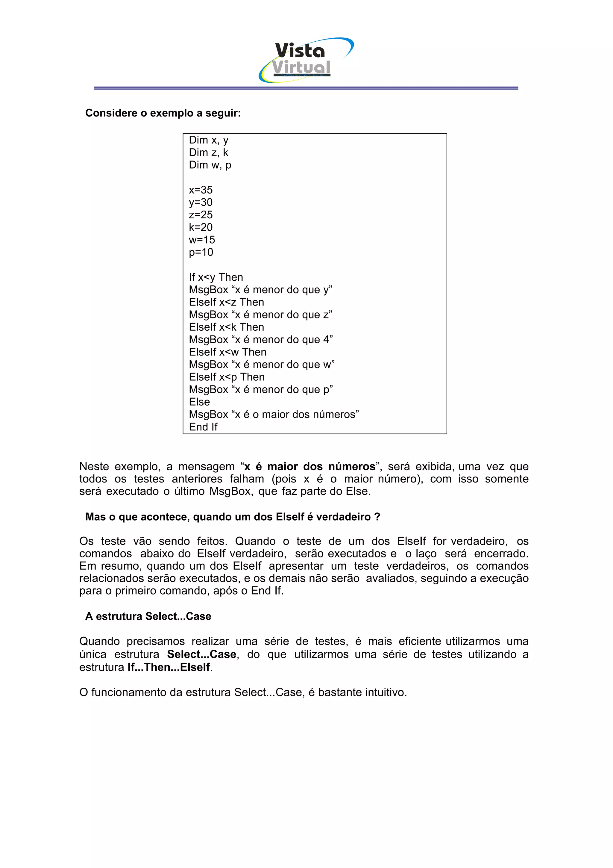 Vista
                                      Virtual
                                       INFOR MÁT ICA




 Considere o exemplo a seguir:

                     Dim x, y
                     Dim z, k
                     Dim w, p

                     x=35
                     y=30
                     z=25
                     k=20
                     w=15
                     p=10

                     If x<y Then
                     MsgBox “x é menor do que y”
                     ElseIf x<z Then
                     MsgBox “x é menor do que z”
                     ElseIf x<k Then
                     MsgBox “x é menor do que 4”
                     ElseIf x<w Then
                     MsgBox “x é menor do que w”
                     ElseIf x<p Then
                     MsgBox “x é menor do que p”
                     Else
                     MsgBox “x é o maior dos números”
                     End If


Neste exemplo, a mensagem “x é maior dos números”, será exibida, uma vez que
todos os testes anteriores falham (pois x é o maior número), com isso somente
será executado o último MsgBox, que faz parte do Else.

 Mas o que acontece, quando um dos ElseIf é verdadeiro ?

Os teste vão sendo feitos. Quando o teste de um dos ElseIf for verdadeiro, os
comandos abaixo do ElseIf verdadeiro, serão executados e o laço será encerrado.
Em resumo, quando um dos ElseIf apresentar um teste verdadeiros, os comandos
relacionados serão executados, e os demais não serão avaliados, seguindo a execução
para o primeiro comando, após o End If.

 A estrutura Select...Case

Quando precisamos realizar uma série de testes, é mais eficiente utilizarmos uma
única estrutura Select...Case, do que utilizarmos uma série de testes utilizando a
estrutura If...Then...ElseIf.

O funcionamento da estrutura Select...Case, é bastante intuitivo.
 