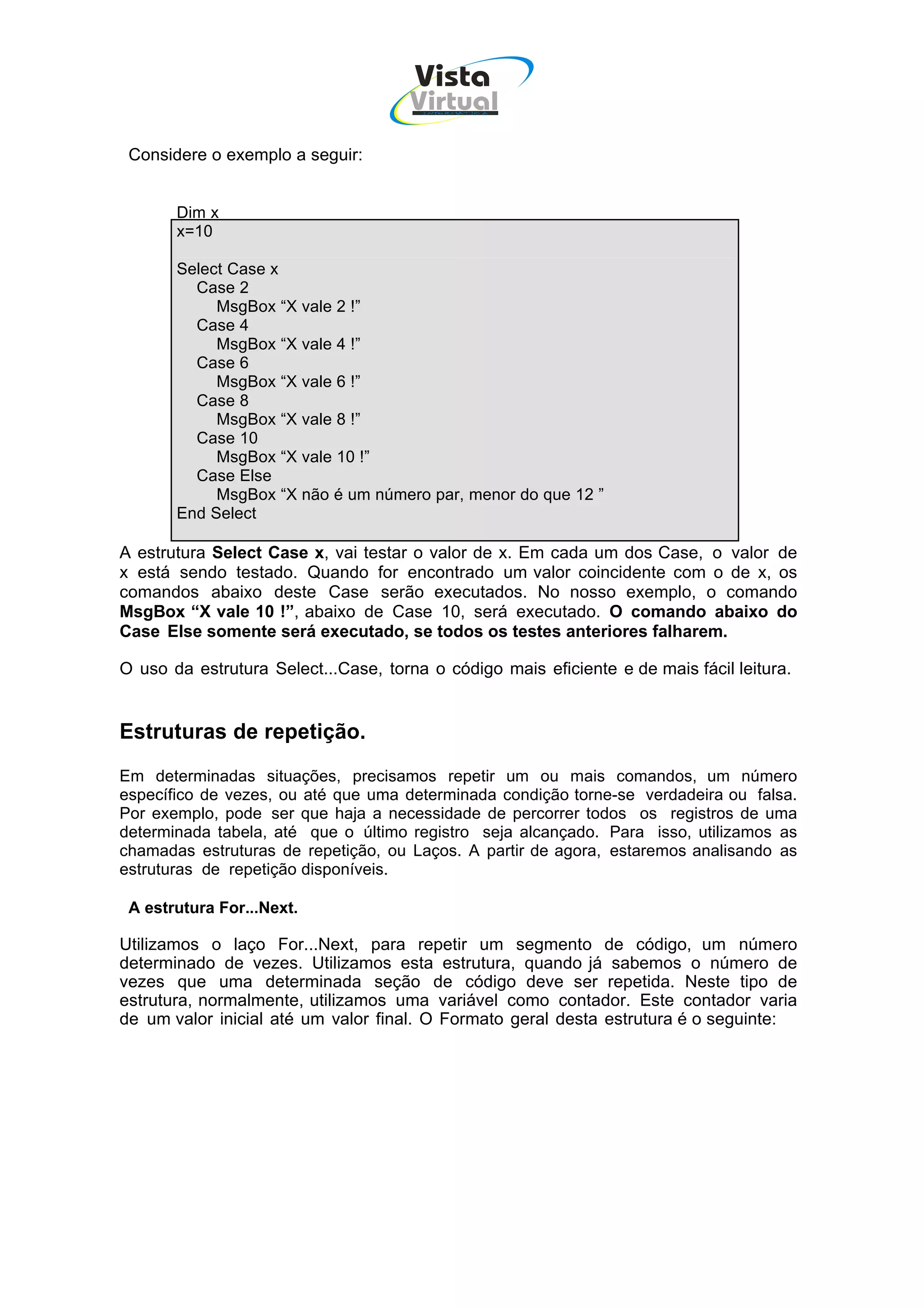 Vista
                                      Virtual
                                       INFOR MÁT ICA




 Considere o exemplo a seguir:


       Dim x
       x=10

       Select Case x
         Case 2
            MsgBox “X vale 2 !”
         Case 4
            MsgBox “X vale 4 !”
         Case 6
            MsgBox “X vale 6 !”
         Case 8
            MsgBox “X vale 8 !”
         Case 10
            MsgBox “X vale 10 !”
         Case Else
            MsgBox “X não é um número par, menor do que 12 ”
       End Select

A estrutura Select Case x, vai testar o valor de x. Em cada um dos Case, o valor de
x está sendo testado. Quando for encontrado um valor coincidente com o de x, os
comandos abaixo deste Case serão executados. No nosso exemplo, o comando
MsgBox “X vale 10 !”, abaixo de Case 10, será executado. O comando abaixo do
Case Else somente será executado, se todos os testes anteriores falharem.

O uso da estrutura Select...Case, torna o código mais eficiente e de mais fácil leitura.


Estruturas de repetição.
Em determinadas situações, precisamos repetir um ou mais comandos, um número
específico de vezes, ou até que uma determinada condição torne-se verdadeira ou falsa.
Por exemplo, pode ser que haja a necessidade de percorrer todos os registros de uma
determinada tabela, até que o último registro seja alcançado. Para isso, utilizamos as
chamadas estruturas de repetição, ou Laços. A partir de agora, estaremos analisando as
estruturas de repetição disponíveis.

 A estrutura For...Next.

Utilizamos o laço For...Next, para repetir um segmento de código, um número
determinado de vezes. Utilizamos esta estrutura, quando já sabemos o número de
vezes que uma determinada seção de código deve ser repetida. Neste tipo de
estrutura, normalmente, utilizamos uma variável como contador. Este contador varia
de um valor inicial até um valor final. O Formato geral desta estrutura é o seguinte:
 