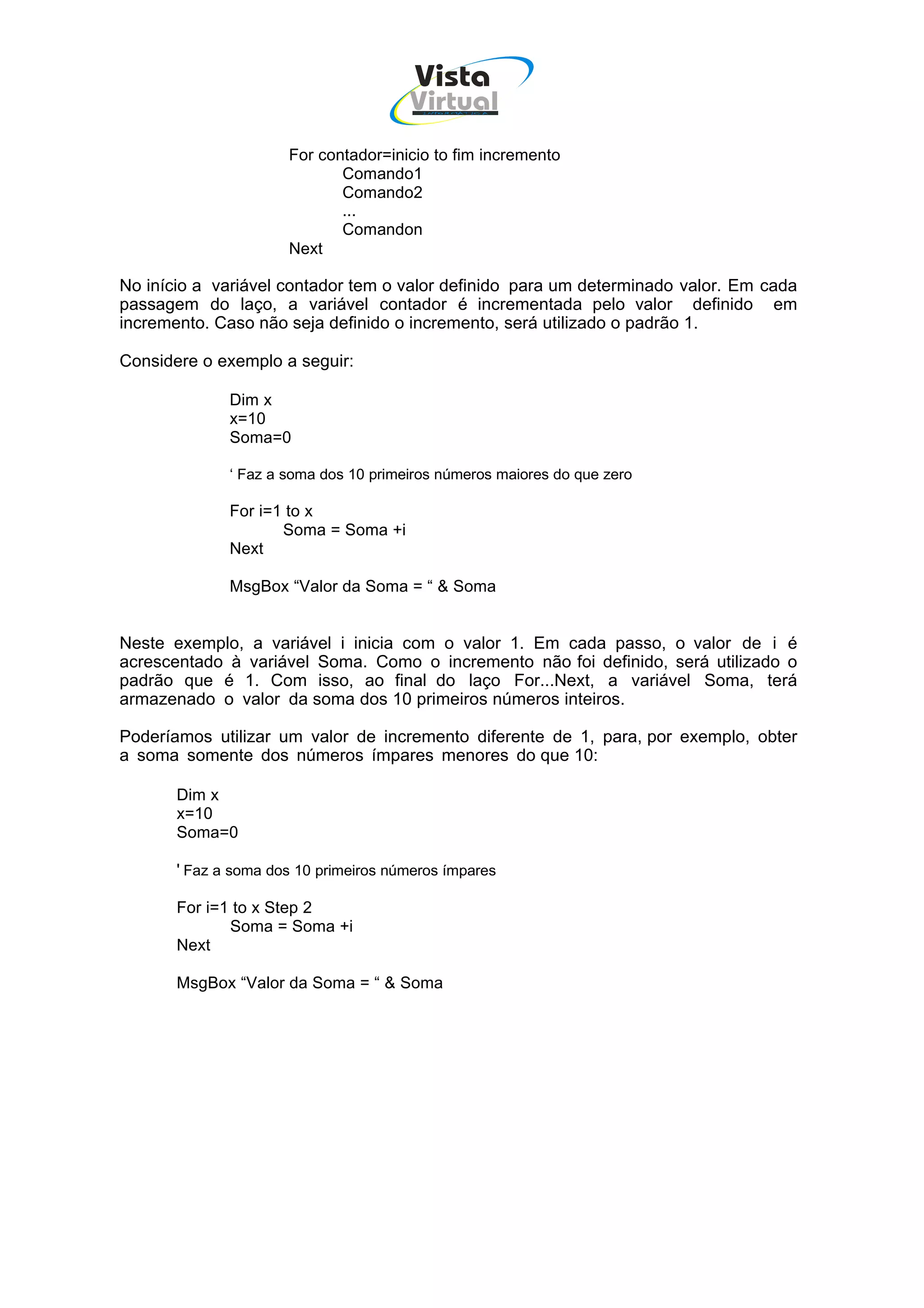 Vista
                                       Virtual
                                         INFOR MÁT ICA




                      For contador=inicio to fim incremento
                             Comando1
                             Comando2
                             ...
                             Comandon
                      Next

No início a variável contador tem o valor definido para um determinado valor. Em cada
passagem do laço, a variável contador é incrementada pelo valor definido em
incremento. Caso não seja definido o incremento, será utilizado o padrão 1.

Considere o exemplo a seguir:

              Dim x
              x=10
              Soma=0

              ‘ Faz a soma dos 10 primeiros números maiores do que zero

              For i=1 to x
                     Soma = Soma +i
              Next

              MsgBox “Valor da Soma = “ & Soma


Neste exemplo, a variável i inicia com o valor 1. Em cada passo, o valor de i é
acrescentado à variável Soma. Como o incremento não foi definido, será utilizado o
padrão que é 1. Com isso, ao final do laço For...Next, a variável Soma, terá
armazenado o valor da soma dos 10 primeiros números inteiros.

Poderíamos utilizar um valor de incremento diferente de 1, para, por exemplo, obter
a soma somente dos números ímpares menores do que 10:

       Dim x
       x=10
       Soma=0

       ' Faz a soma dos 10 primeiros números ímpares

       For i=1 to x Step 2
              Soma = Soma +i
       Next

       MsgBox “Valor da Soma = “ & Soma
 