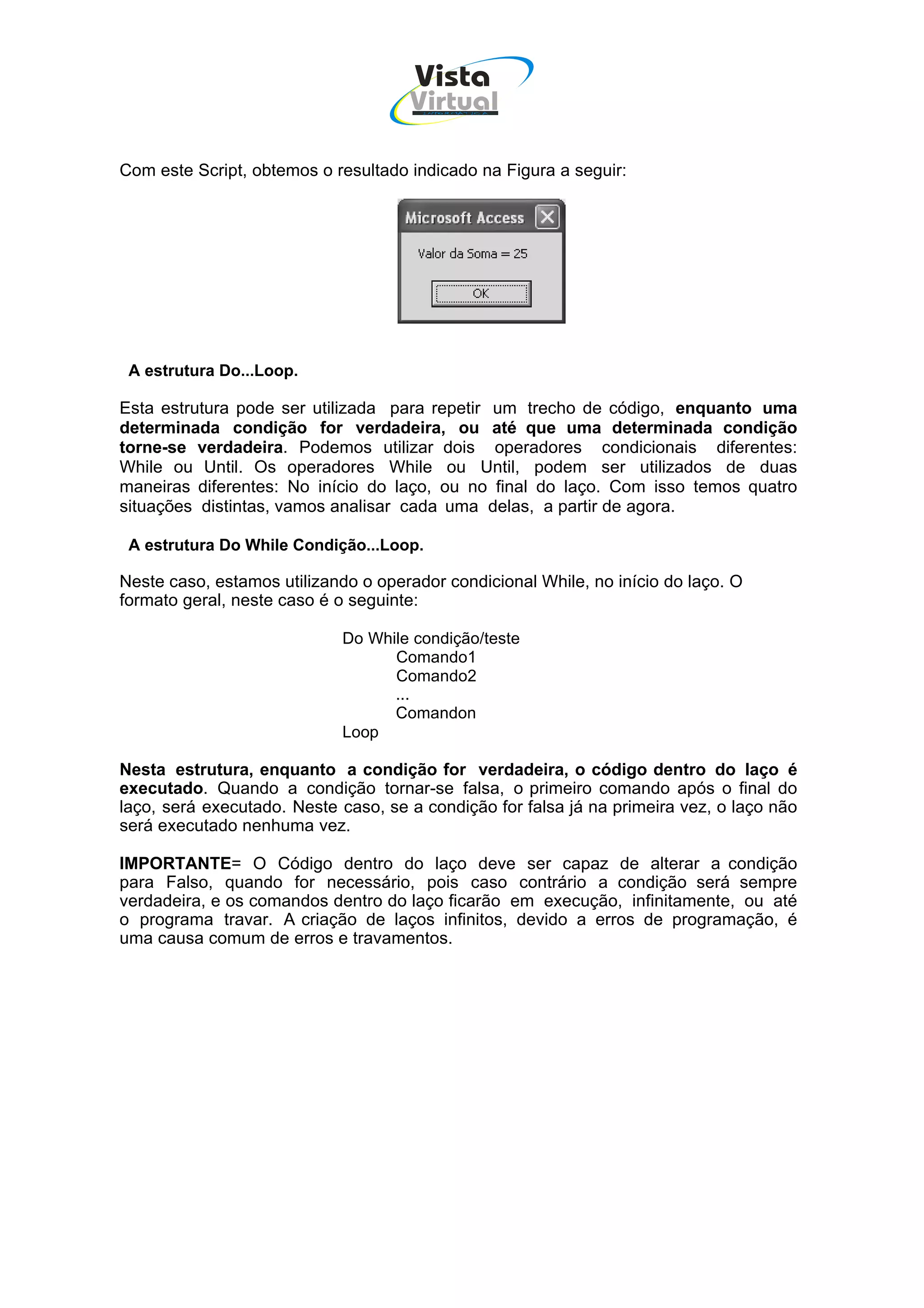 Vista
                                     Virtual
                                       INFOR MÁT ICA




Com este Script, obtemos o resultado indicado na Figura a seguir:




 A estrutura Do...Loop.

Esta estrutura pode ser utilizada para repetir um trecho de código, enquanto uma
determinada condição for verdadeira, ou até que uma determinada condição
torne-se verdadeira. Podemos utilizar dois operadores condicionais diferentes:
While ou Until. Os operadores While ou Until, podem ser utilizados de duas
maneiras diferentes: No início do laço, ou no final do laço. Com isso temos quatro
situações distintas, vamos analisar cada uma delas, a partir de agora.

 A estrutura Do While Condição...Loop.

Neste caso, estamos utilizando o operador condicional While, no início do laço. O
formato geral, neste caso é o seguinte:

                            Do While condição/teste
                                  Comando1
                                  Comando2
                                  ...
                                  Comandon
                            Loop

Nesta estrutura, enquanto a condição for verdadeira, o código dentro do laço é
executado. Quando a condição tornar-se falsa, o primeiro comando após o final do
laço, será executado. Neste caso, se a condição for falsa já na primeira vez, o laço não
será executado nenhuma vez.

IMPORTANTE= O Código dentro do laço deve ser capaz de alterar a condição
para Falso, quando for necessário, pois caso contrário a condição será sempre
verdadeira, e os comandos dentro do laço ficarão em execução, infinitamente, ou até
o programa travar. A criação de laços infinitos, devido a erros de programação, é
uma causa comum de erros e travamentos.
 
