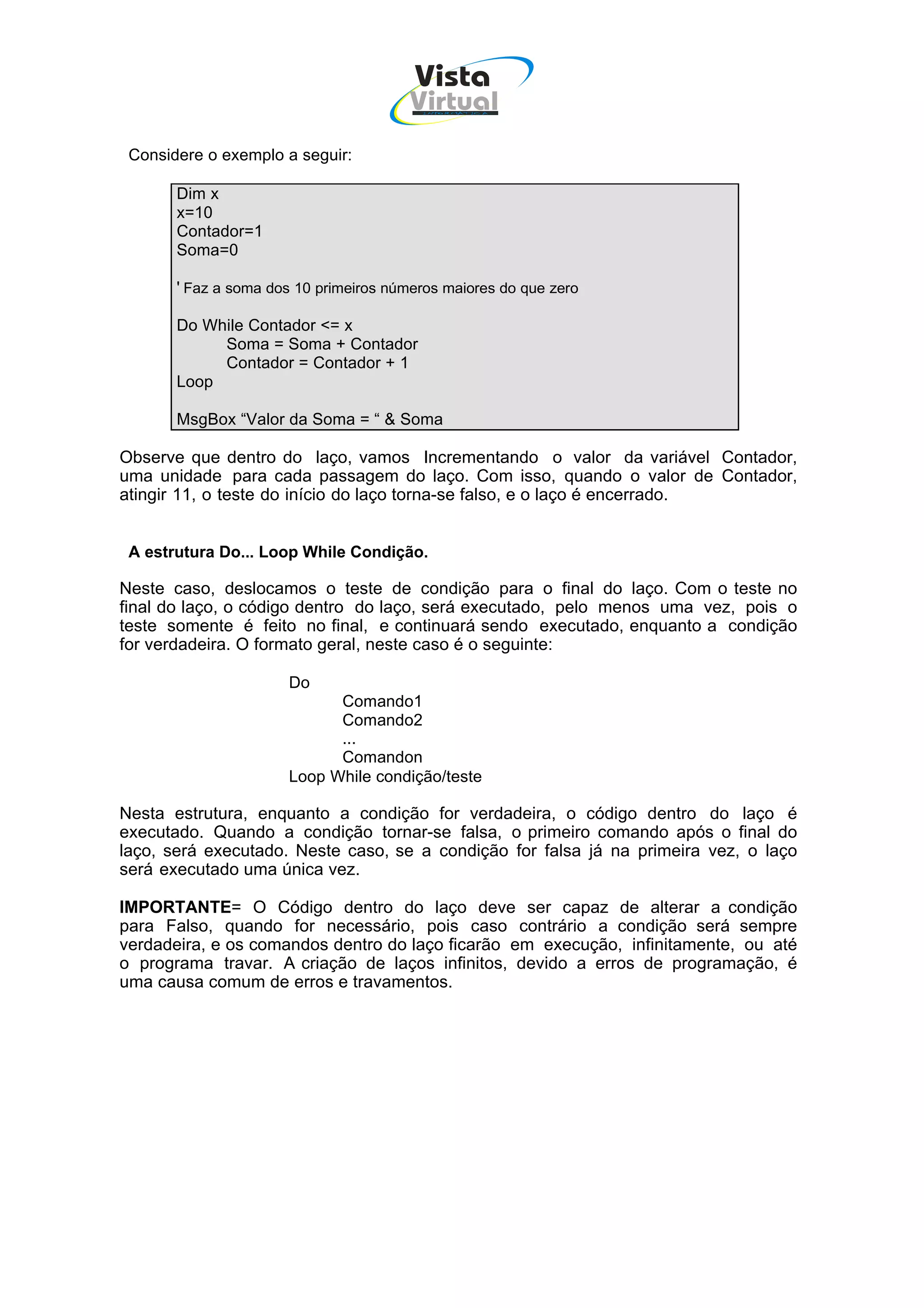 Vista
                                        Virtual
                                         INFOR MÁT ICA




 Considere o exemplo a seguir:

       Dim x
       x=10
       Contador=1
       Soma=0

       ' Faz a soma dos 10 primeiros números maiores do que zero

       Do While Contador <= x
            Soma = Soma + Contador
            Contador = Contador + 1
       Loop

       MsgBox “Valor da Soma = “ & Soma

Observe que dentro do laço, vamos Incrementando o valor da variável Contador,
uma unidade para cada passagem do laço. Com isso, quando o valor de Contador,
atingir 11, o teste do início do laço torna-se falso, e o laço é encerrado.


 A estrutura Do... Loop While Condição.

Neste caso, deslocamos o teste de condição para o final do laço. Com o teste no
final do laço, o código dentro do laço, será executado, pelo menos uma vez, pois o
teste somente é feito no final, e continuará sendo executado, enquanto a condição
for verdadeira. O formato geral, neste caso é o seguinte:

                      Do
                            Comando1
                            Comando2
                            ...
                            Comandon
                      Loop While condição/teste

Nesta estrutura, enquanto a condição for verdadeira, o código dentro do laço é
executado. Quando a condição tornar-se falsa, o primeiro comando após o final do
laço, será executado. Neste caso, se a condição for falsa já na primeira vez, o laço
será executado uma única vez.

IMPORTANTE= O Código dentro do laço deve ser capaz de alterar a condição
para Falso, quando for necessário, pois caso contrário a condição será sempre
verdadeira, e os comandos dentro do laço ficarão em execução, infinitamente, ou até
o programa travar. A criação de laços infinitos, devido a erros de programação, é
uma causa comum de erros e travamentos.
 
