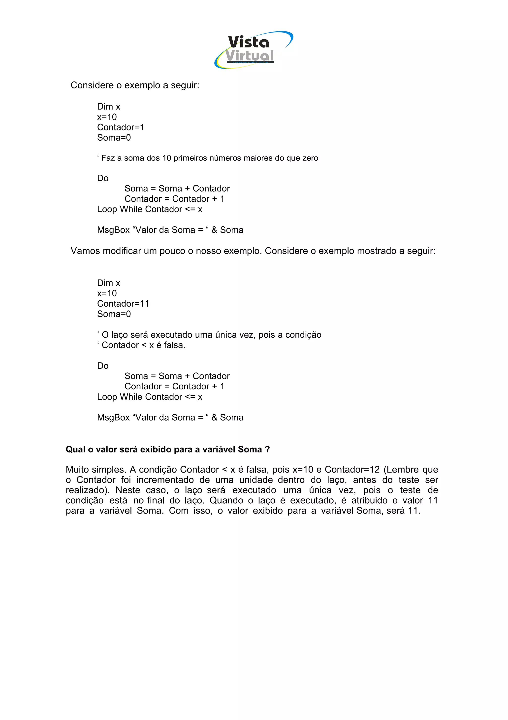 Vista
                                        Virtual
                                         INFOR MÁT ICA




 Considere o exemplo a seguir:

       Dim x
       x=10
       Contador=1
       Soma=0

       ‘ Faz a soma dos 10 primeiros números maiores do que zero

       Do
             Soma = Soma + Contador
             Contador = Contador + 1
       Loop While Contador <= x

       MsgBox “Valor da Soma = “ & Soma

 Vamos modificar um pouco o nosso exemplo. Considere o exemplo mostrado a seguir:


       Dim x
       x=10
       Contador=11
       Soma=0

       ‘ O laço será executado uma única vez, pois a condição
       ‘ Contador < x é falsa.

       Do
             Soma = Soma + Contador
             Contador = Contador + 1
       Loop While Contador <= x

       MsgBox “Valor da Soma = “ & Soma


Qual o valor será exibido para a variável Soma ?

Muito simples. A condição Contador < x é falsa, pois x=10 e Contador=12 (Lembre que
o Contador foi incrementado de uma unidade dentro do laço, antes do teste ser
realizado). Neste caso, o laço será executado uma única vez, pois o teste de
condição está no final do laço. Quando o laço é executado, é atribuido o valor 11
para a variável Soma. Com isso, o valor exibido para a variável Soma, será 11.
 