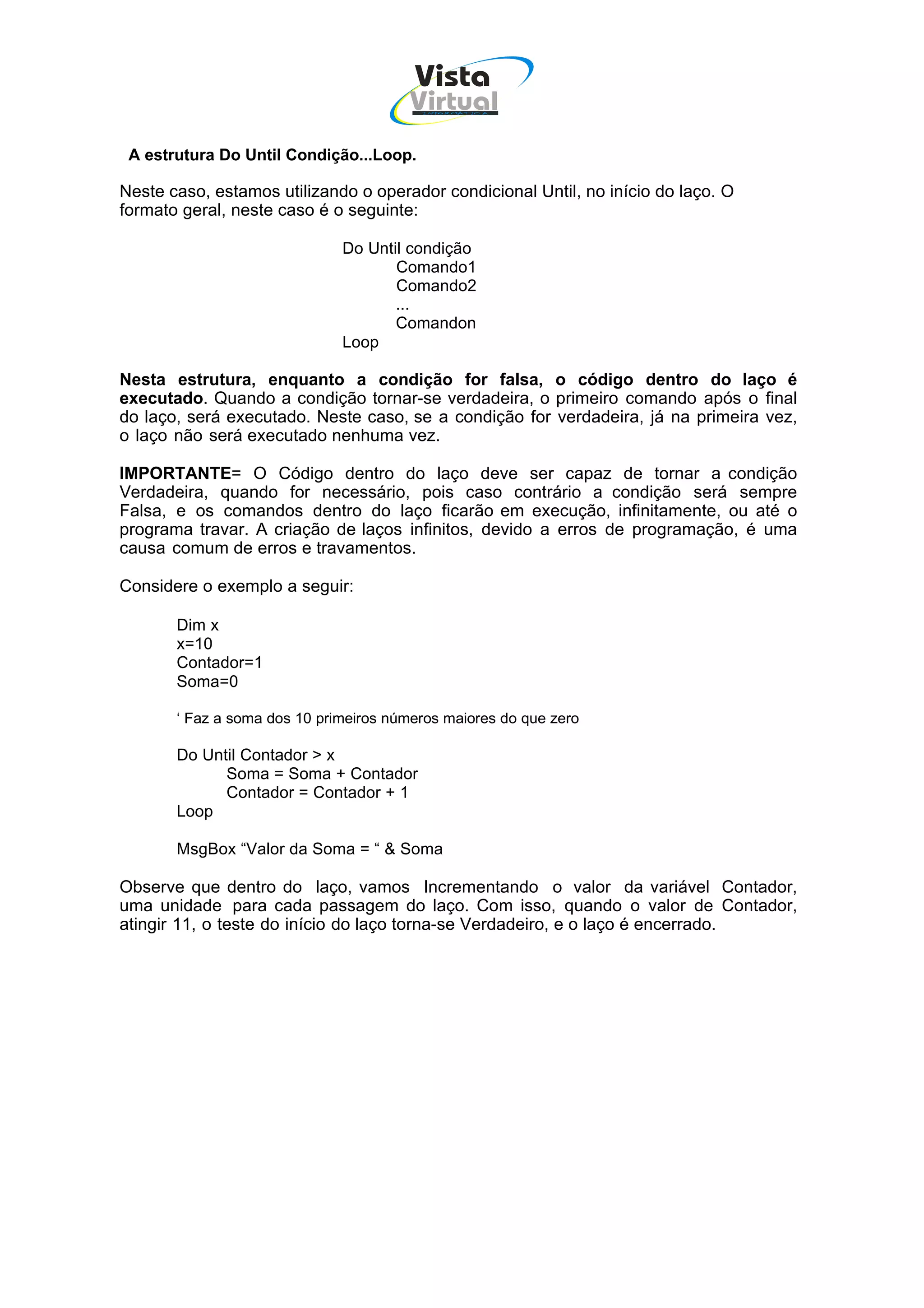 Vista
                                        Virtual
                                         INFOR MÁT ICA




 A estrutura Do Until Condição...Loop.

Neste caso, estamos utilizando o operador condicional Until, no início do laço. O
formato geral, neste caso é o seguinte:

                              Do Until condição
                                     Comando1
                                     Comando2
                                     ...
                                     Comandon
                              Loop

Nesta estrutura, enquanto a condição for falsa, o código dentro do laço é
executado. Quando a condição tornar-se verdadeira, o primeiro comando após o final
do laço, será executado. Neste caso, se a condição for verdadeira, já na primeira vez,
o laço não será executado nenhuma vez.

IMPORTANTE= O Código dentro do laço deve ser capaz de tornar a condição
Verdadeira, quando for necessário, pois caso contrário a condição será sempre
Falsa, e os comandos dentro do laço ficarão em execução, infinitamente, ou até o
programa travar. A criação de laços infinitos, devido a erros de programação, é uma
causa comum de erros e travamentos.

Considere o exemplo a seguir:

       Dim x
       x=10
       Contador=1
       Soma=0

       ‘ Faz a soma dos 10 primeiros números maiores do que zero

       Do Until Contador > x
             Soma = Soma + Contador
             Contador = Contador + 1
       Loop

       MsgBox “Valor da Soma = “ & Soma

Observe que dentro do laço, vamos Incrementando o valor da variável Contador,
uma unidade para cada passagem do laço. Com isso, quando o valor de Contador,
atingir 11, o teste do início do laço torna-se Verdadeiro, e o laço é encerrado.
 