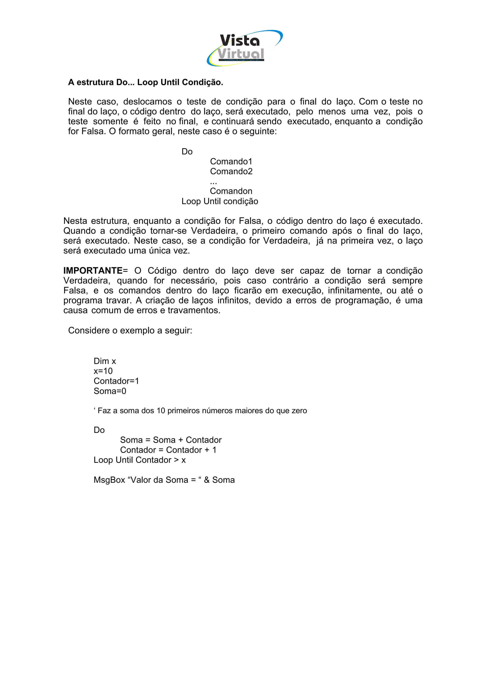 Vista
                                        Virtual
                                          INFOR MÁT ICA




 A estrutura Do... Loop Until Condição.

 Neste caso, deslocamos o teste de condição para o final do laço. Com o teste no
 final do laço, o código dentro do laço, será executado, pelo menos uma vez, pois o
 teste somente é feito no final, e continuará sendo executado, enquanto a condição
 for Falsa. O formato geral, neste caso é o seguinte:

                              Do
                                    Comando1
                                    Comando2
                                    ...
                                    Comandon
                              Loop Until condição

Nesta estrutura, enquanto a condição for Falsa, o código dentro do laço é executado.
Quando a condição tornar-se Verdadeira, o primeiro comando após o final do laço,
será executado. Neste caso, se a condição for Verdadeira, já na primeira vez, o laço
será executado uma única vez.

IMPORTANTE= O Código dentro do laço deve ser capaz de tornar a condição
Verdadeira, quando for necessário, pois caso contrário a condição será sempre
Falsa, e os comandos dentro do laço ficarão em execução, infinitamente, ou até o
programa travar. A criação de laços infinitos, devido a erros de programação, é uma
causa comum de erros e travamentos.

 Considere o exemplo a seguir:


       Dim x
       x=10
       Contador=1
       Soma=0

       ‘ Faz a soma dos 10 primeiros números maiores do que zero

       Do
             Soma = Soma + Contador
             Contador = Contador + 1
       Loop Until Contador > x

       MsgBox “Valor da Soma = “ & Soma
 