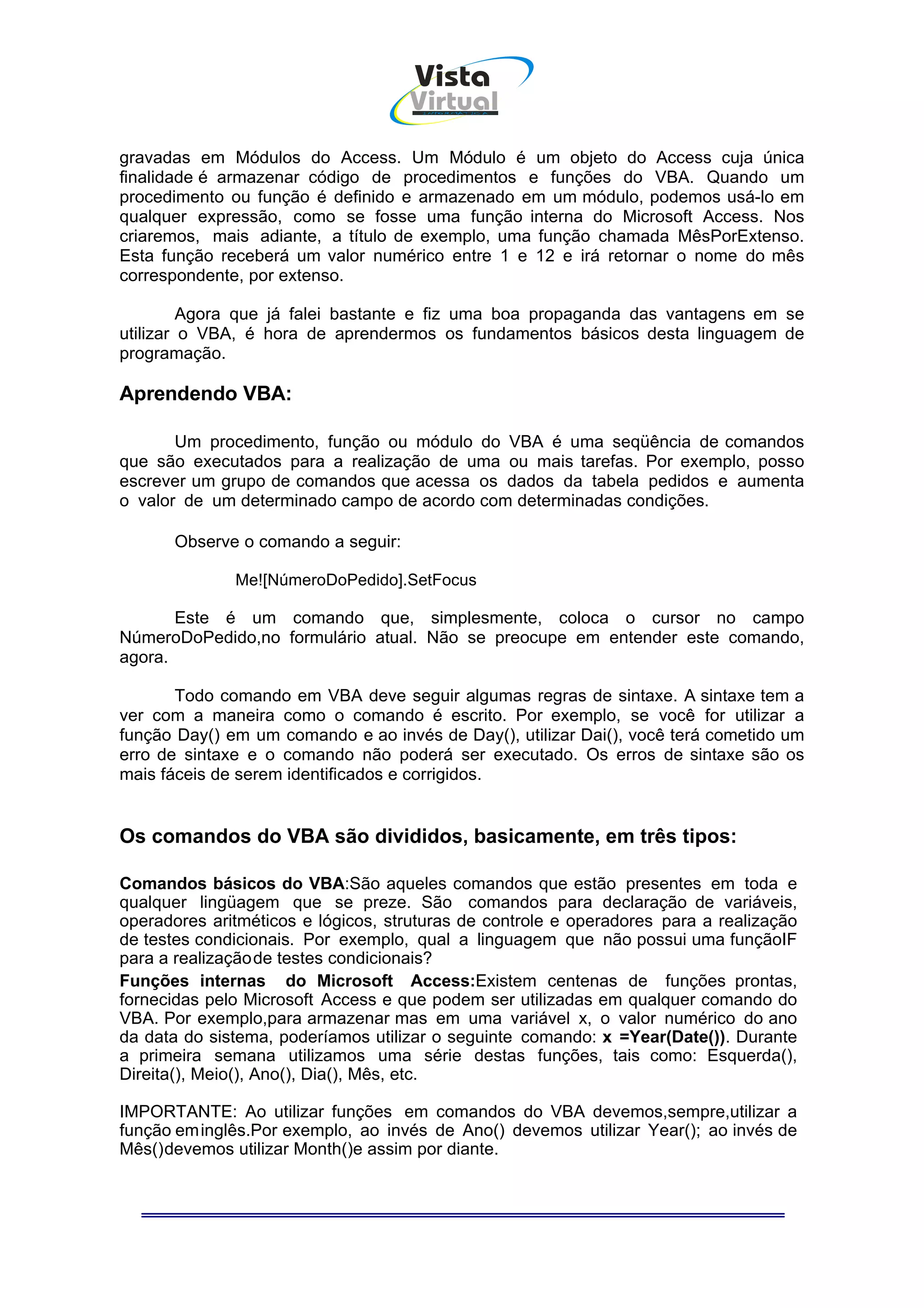 Vista
                                    Virtual
                                      INFOR MÁT ICA




gravadas em Módulos do Access. Um Módulo é um objeto do Access cuja única
finalidade é armazenar código de procedimentos e funções do VBA. Quando um
procedimento ou função é definido e armazenado em um módulo, podemos usá-lo em
qualquer expressão, como se fosse uma função interna do Microsoft Access. Nos
criaremos, mais adiante, a título de exemplo, uma função chamada MêsPorExtenso.
Esta função receberá um valor numérico entre 1 e 12 e irá retornar o nome do mês
correspondente, por extenso.

         Agora que já falei bastante e fiz uma boa propaganda das vantagens em se
utilizar o VBA, é hora de aprendermos os fundamentos básicos desta linguagem de
programação.

Aprendendo VBA:

       Um procedimento, função ou módulo do VBA é uma seqüência de comandos
que são executados para a realização de uma ou mais tarefas. Por exemplo, posso
escrever um grupo de comandos que acessa os dados da tabela pedidos e aumenta
o valor de um determinado campo de acordo com determinadas condições.

      Observe o comando a seguir:

              Me![NúmeroDoPedido].SetFocus

       Este é um comando que, simplesmente, coloca o cursor no campo
NúmeroDoPedido,no formulário atual. Não se preocupe em entender este comando,
agora.

       Todo comando em VBA deve seguir algumas regras de sintaxe. A sintaxe tem a
ver com a maneira como o comando é escrito. Por exemplo, se você for utilizar a
função Day() em um comando e ao invés de Day(), utilizar Dai(), você terá cometido um
erro de sintaxe e o comando não poderá ser executado. Os erros de sintaxe são os
mais fáceis de serem identificados e corrigidos.


Os comandos do VBA são divididos, basicamente, em três tipos:

Comandos básicos do VBA:São aqueles comandos que estão presentes em toda e
qualquer lingüagem que se preze. São comandos para declaração de variáveis,
operadores aritméticos e lógicos, struturas de controle e operadores para a realização
de testes condicionais. Por exemplo, qual a linguagem que não possui uma funçãoIF
para a realização de testes condicionais?
Funções internas do Microsoft Access:Existem centenas de funções prontas,
fornecidas pelo Microsoft Access e que podem ser utilizadas em qualquer comando do
VBA. Por exemplo,para armazenar mas em uma variável x, o valor numérico do ano
da data do sistema, poderíamos utilizar o seguinte comando: x =Year(Date()). Durante
a primeira semana utilizamos uma série destas funções, tais como: Esquerda(),
Direita(), Meio(), Ano(), Dia(), Mês, etc.

IMPORTANTE: Ao utilizar funções em comandos do VBA devemos,sempre,utilizar a
função em inglês.Por exemplo, ao invés de Ano() devemos utilizar Year(); ao invés de
Mês() devemos utilizar Month()e assim por diante.
 