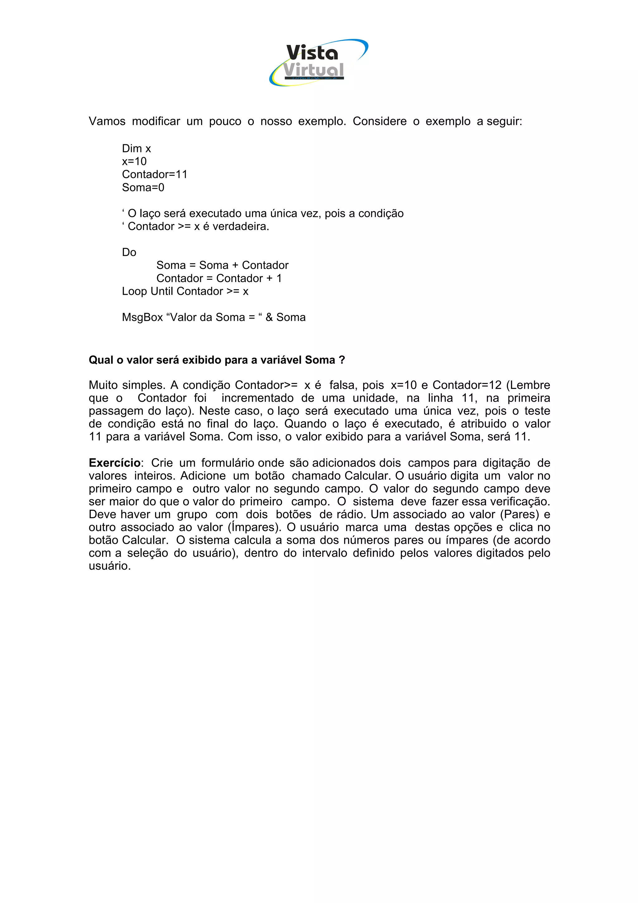 Vista
                                    Virtual
                                      INFOR MÁT ICA




Vamos modificar um pouco o nosso exemplo. Considere o exemplo a seguir:

      Dim x
      x=10
      Contador=11
      Soma=0

      ‘ O laço será executado uma única vez, pois a condição
      ‘ Contador >= x é verdadeira.

      Do
            Soma = Soma + Contador
            Contador = Contador + 1
      Loop Until Contador >= x

      MsgBox “Valor da Soma = “ & Soma


Qual o valor será exibido para a variável Soma ?

Muito simples. A condição Contador>= x é falsa, pois x=10 e Contador=12 (Lembre
que o Contador foi incrementado de uma unidade, na linha 11, na primeira
passagem do laço). Neste caso, o laço será executado uma única vez, pois o teste
de condição está no final do laço. Quando o laço é executado, é atribuido o valor
11 para a variável Soma. Com isso, o valor exibido para a variável Soma, será 11.

Exercício: Crie um formulário onde são adicionados dois campos para digitação de
valores inteiros. Adicione um botão chamado Calcular. O usuário digita um valor no
primeiro campo e outro valor no segundo campo. O valor do segundo campo deve
ser maior do que o valor do primeiro campo. O sistema deve fazer essa verificação.
Deve haver um grupo com dois botões de rádio. Um associado ao valor (Pares) e
outro associado ao valor (Ímpares). O usuário marca uma destas opções e clica no
botão Calcular. O sistema calcula a soma dos números pares ou ímpares (de acordo
com a seleção do usuário), dentro do intervalo definido pelos valores digitados pelo
usuário.
 