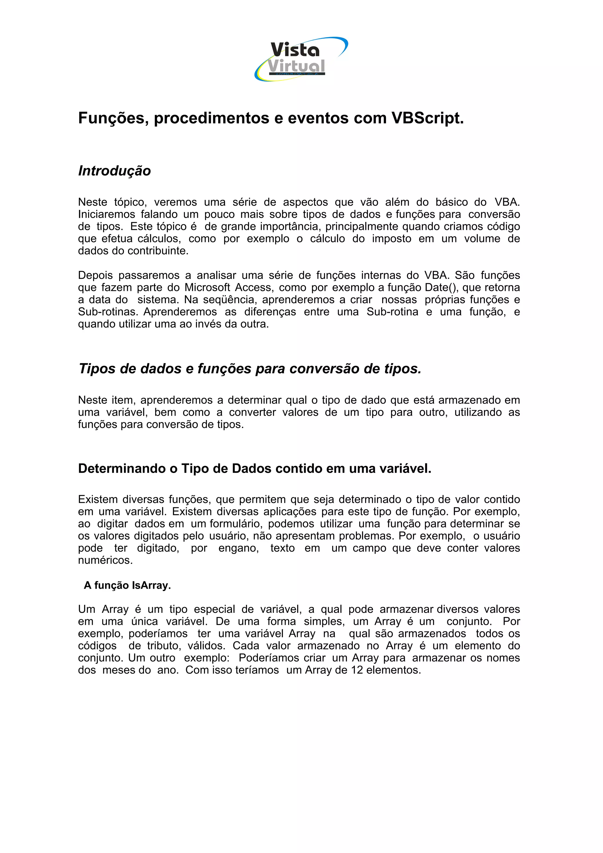 Vista
                                   Virtual
                                     INFOR MÁT ICA




Funções, procedimentos e eventos com VBScript.


Introdução

Neste tópico, veremos uma série de aspectos que vão além do básico do VBA.
Iniciaremos falando um pouco mais sobre tipos de dados e funções para conversão
de tipos. Este tópico é de grande importância, principalmente quando criamos código
que efetua cálculos, como por exemplo o cálculo do imposto em um volume de
dados do contribuinte.

Depois passaremos a analisar uma série de funções internas do VBA. São funções
que fazem parte do Microsoft Access, como por exemplo a função Date(), que retorna
a data do sistema. Na seqüência, aprenderemos a criar nossas próprias funções e
Sub-rotinas. Aprenderemos as diferenças entre uma Sub-rotina e uma função, e
quando utilizar uma ao invés da outra.



Tipos de dados e funções para conversão de tipos.

Neste item, aprenderemos a determinar qual o tipo de dado que está armazenado em
uma variável, bem como a converter valores de um tipo para outro, utilizando as
funções para conversão de tipos.



Determinando o Tipo de Dados contido em uma variável.

Existem diversas funções, que permitem que seja determinado o tipo de valor contido
em uma variável. Existem diversas aplicações para este tipo de função. Por exemplo,
ao digitar dados em um formulário, podemos utilizar uma função para determinar se
os valores digitados pelo usuário, não apresentam problemas. Por exemplo, o usuário
pode ter digitado, por engano, texto em um campo que deve conter valores
numéricos.

 A função IsArray.

Um Array é um tipo especial de variável, a qual pode armazenar diversos valores
em uma única variável. De uma forma simples, um Array é um conjunto. Por
exemplo, poderíamos ter uma variável Array na qual são armazenados todos os
códigos de tributo, válidos. Cada valor armazenado no Array é um elemento do
conjunto. Um outro exemplo: Poderíamos criar um Array para armazenar os nomes
dos meses do ano. Com isso teríamos um Array de 12 elementos.
 