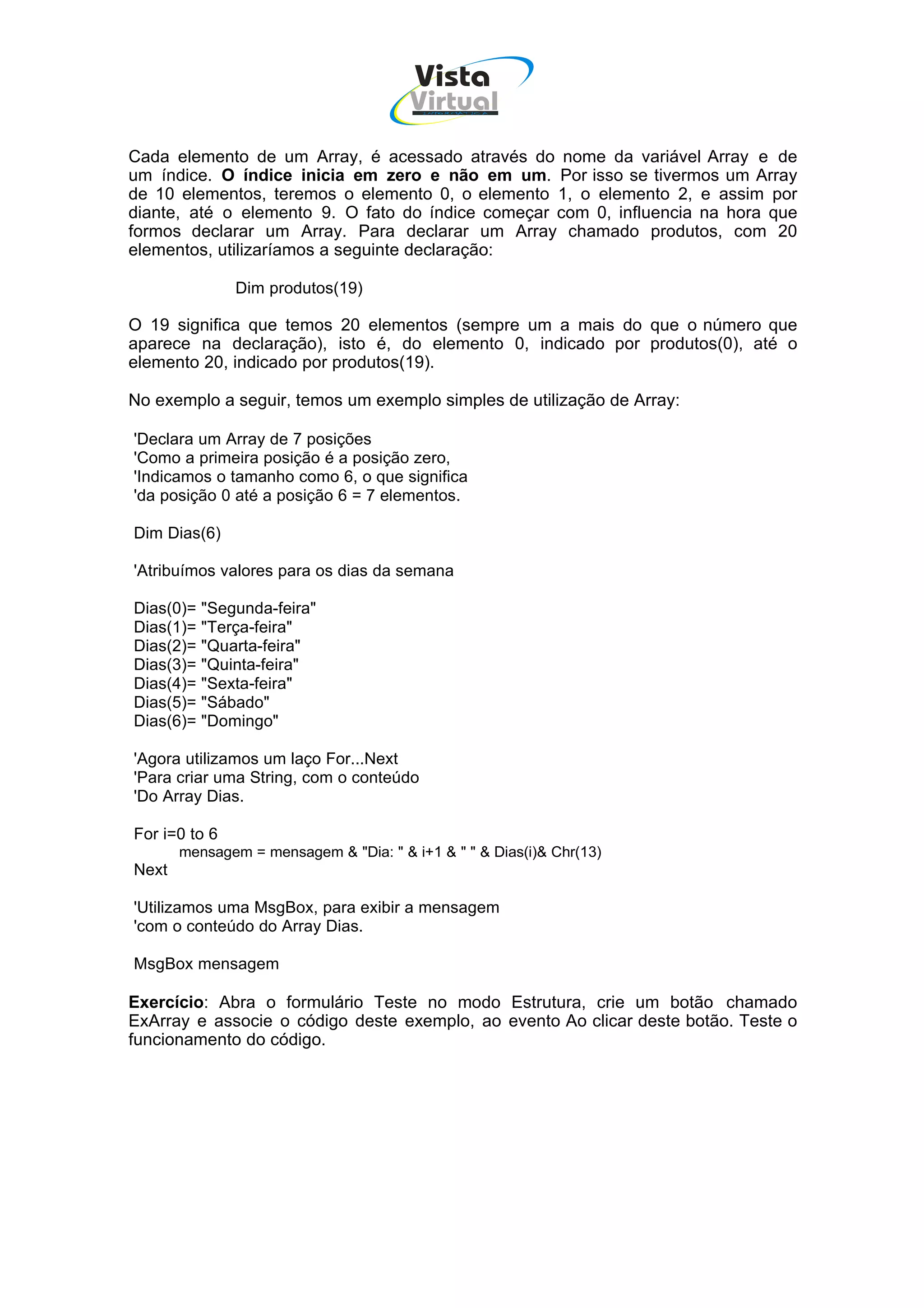 Vista
                                       Virtual
                                         INFOR MÁT ICA




Cada elemento de um Array, é acessado através do nome da variável Array e de
um índice. O índice inicia em zero e não em um. Por isso se tivermos um Array
de 10 elementos, teremos o elemento 0, o elemento 1, o elemento 2, e assim por
diante, até o elemento 9. O fato do índice começar com 0, influencia na hora que
formos declarar um Array. Para declarar um Array chamado produtos, com 20
elementos, utilizaríamos a seguinte declaração:

               Dim produtos(19)

O 19 significa que temos 20 elementos (sempre um a mais do que o número que
aparece na declaração), isto é, do elemento 0, indicado por produtos(0), até o
elemento 20, indicado por produtos(19).

No exemplo a seguir, temos um exemplo simples de utilização de Array:

'Declara um Array de 7 posições
'Como a primeira posição é a posição zero,
'Indicamos o tamanho como 6, o que significa
'da posição 0 até a posição 6 = 7 elementos.

Dim Dias(6)

'Atribuímos valores para os dias da semana

Dias(0)= "Segunda-feira"
Dias(1)= "Terça-feira"
Dias(2)= "Quarta-feira"
Dias(3)= "Quinta-feira"
Dias(4)= "Sexta-feira"
Dias(5)= "Sábado"
Dias(6)= "Domingo"

'Agora utilizamos um laço For...Next
'Para criar uma String, com o conteúdo
'Do Array Dias.

For i=0 to 6
       mensagem = mensagem & "Dia: " & i+1 & " " & Dias(i)& Chr(13)
Next

'Utilizamos uma MsgBox, para exibir a mensagem
'com o conteúdo do Array Dias.

MsgBox mensagem

Exercício: Abra o formulário Teste no modo Estrutura, crie um botão chamado
ExArray e associe o código deste exemplo, ao evento Ao clicar deste botão. Teste o
funcionamento do código.
 