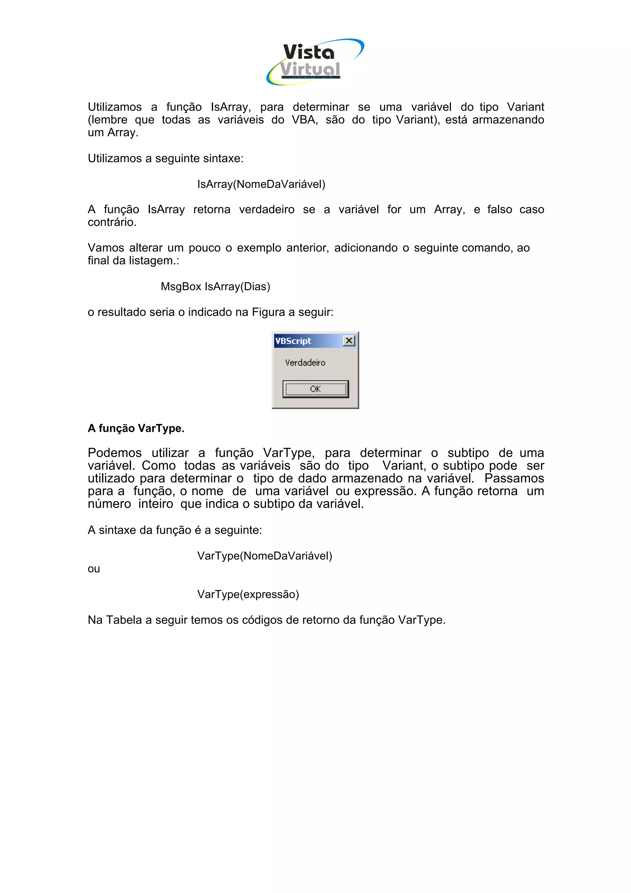 Vista
                                     Virtual
                                       INFOR MÁT ICA




Utilizamos a função IsArray, para determinar se uma variável do tipo Variant
(lembre que todas as variáveis do VBA, são do tipo Variant), está armazenando
um Array.

Utilizamos a seguinte sintaxe:

                     IsArray(NomeDaVariável)

A função IsArray retorna verdadeiro se a variável for um Array, e falso caso
contrário.

Vamos alterar um pouco o exemplo anterior, adicionando o seguinte comando, ao
final da listagem.:

              MsgBox IsArray(Dias)

o resultado seria o indicado na Figura a seguir:




A função VarType.

Podemos utilizar a função VarType, para determinar o subtipo de uma
variável. Como todas as variáveis são do tipo Variant, o subtipo pode ser
utilizado para determinar o tipo de dado armazenado na variável. Passamos
para a função, o nome de uma variável ou expressão. A função retorna um
número inteiro que indica o subtipo da variável.

A sintaxe da função é a seguinte:

                     VarType(NomeDaVariável)
ou

                     VarType(expressão)

Na Tabela a seguir temos os códigos de retorno da função VarType.
 