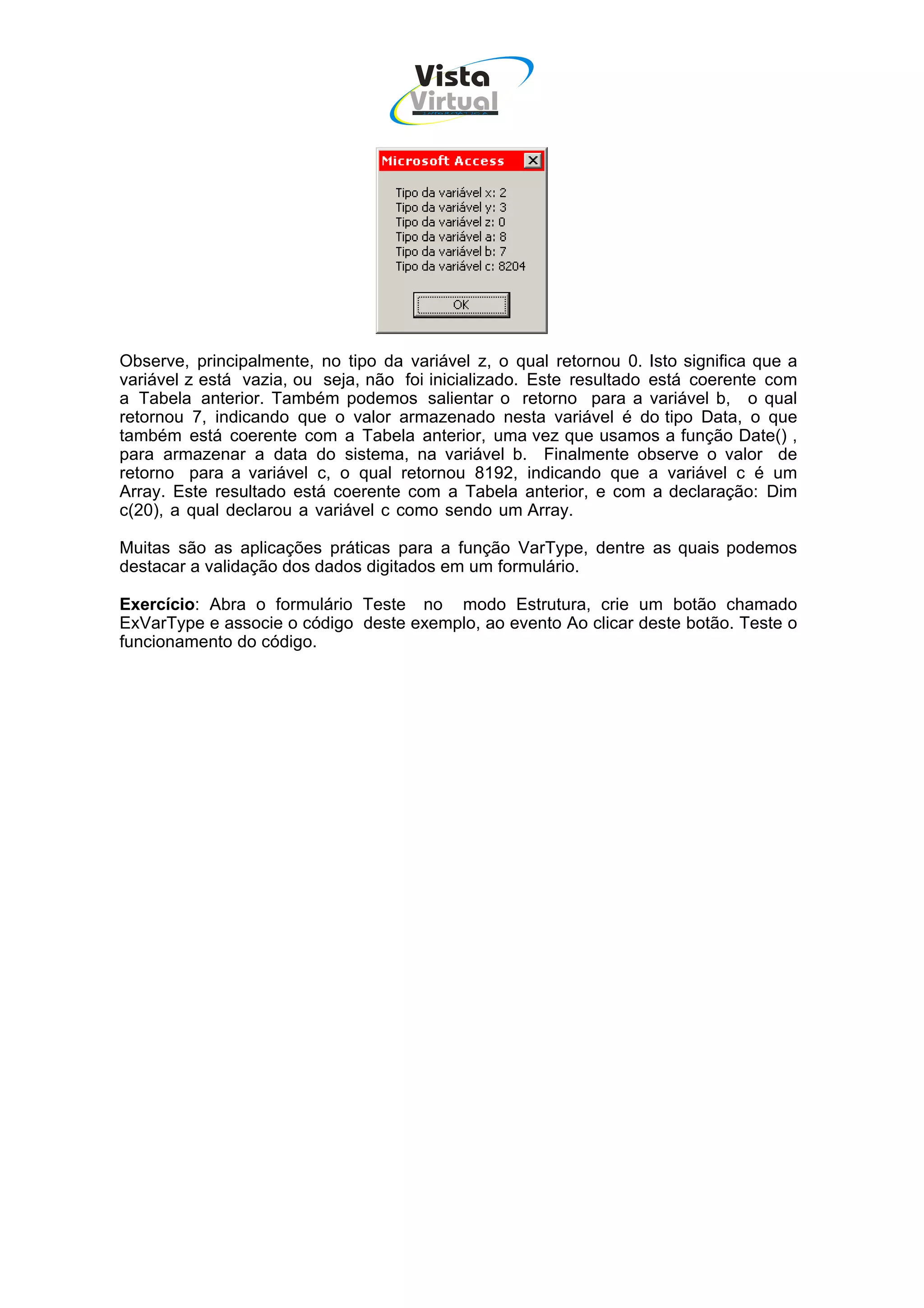 Vista
                                     Virtual
                                      INFOR MÁT ICA




Observe, principalmente, no tipo da variável z, o qual retornou 0. Isto significa que a
variável z está vazia, ou seja, não foi inicializado. Este resultado está coerente com
a Tabela anterior. Também podemos salientar o retorno para a variável b, o qual
retornou 7, indicando que o valor armazenado nesta variável é do tipo Data, o que
também está coerente com a Tabela anterior, uma vez que usamos a função Date() ,
para armazenar a data do sistema, na variável b. Finalmente observe o valor de
retorno para a variável c, o qual retornou 8192, indicando que a variável c é um
Array. Este resultado está coerente com a Tabela anterior, e com a declaração: Dim
c(20), a qual declarou a variável c como sendo um Array.

Muitas são as aplicações práticas para a função VarType, dentre as quais podemos
destacar a validação dos dados digitados em um formulário.

Exercício: Abra o formulário Teste no modo Estrutura, crie um botão chamado
ExVarType e associe o código deste exemplo, ao evento Ao clicar deste botão. Teste o
funcionamento do código.
 