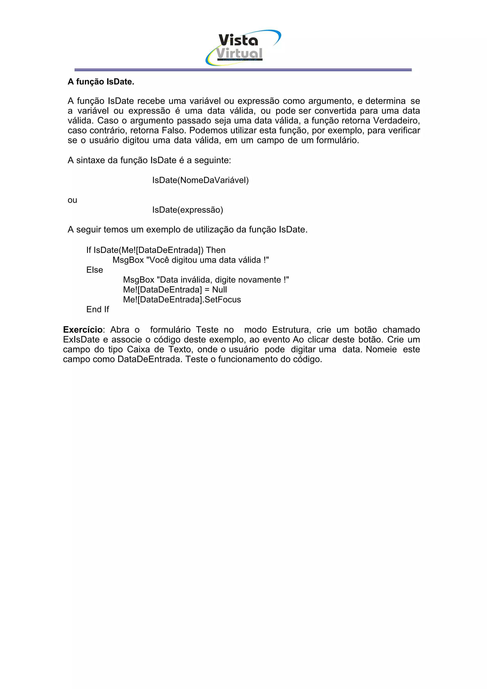 Vista
                                       Virtual
                                        INFOR MÁT ICA




 A função IsDate.

 A função IsDate recebe uma variável ou expressão como argumento, e determina se
 a variável ou expressão é uma data válida, ou pode ser convertida para uma data
 válida. Caso o argumento passado seja uma data válida, a função retorna Verdadeiro,
 caso contrário, retorna Falso. Podemos utilizar esta função, por exemplo, para verificar
 se o usuário digitou uma data válida, em um campo de um formulário.

 A sintaxe da função IsDate é a seguinte:

                      IsDate(NomeDaVariável)

 ou
                      IsDate(expressão)

 A seguir temos um exemplo de utilização da função IsDate.

      If IsDate(Me![DataDeEntrada]) Then
             MsgBox "Você digitou uma data válida !"
      Else
                MsgBox "Data inválida, digite novamente !"
                Me![DataDeEntrada] = Null
                Me![DataDeEntrada].SetFocus
      End If

Exercício: Abra o formulário Teste no modo Estrutura, crie um botão chamado
ExIsDate e associe o código deste exemplo, ao evento Ao clicar deste botão. Crie um
campo do tipo Caixa de Texto, onde o usuário pode digitar uma data. Nomeie este
campo como DataDeEntrada. Teste o funcionamento do código.
 