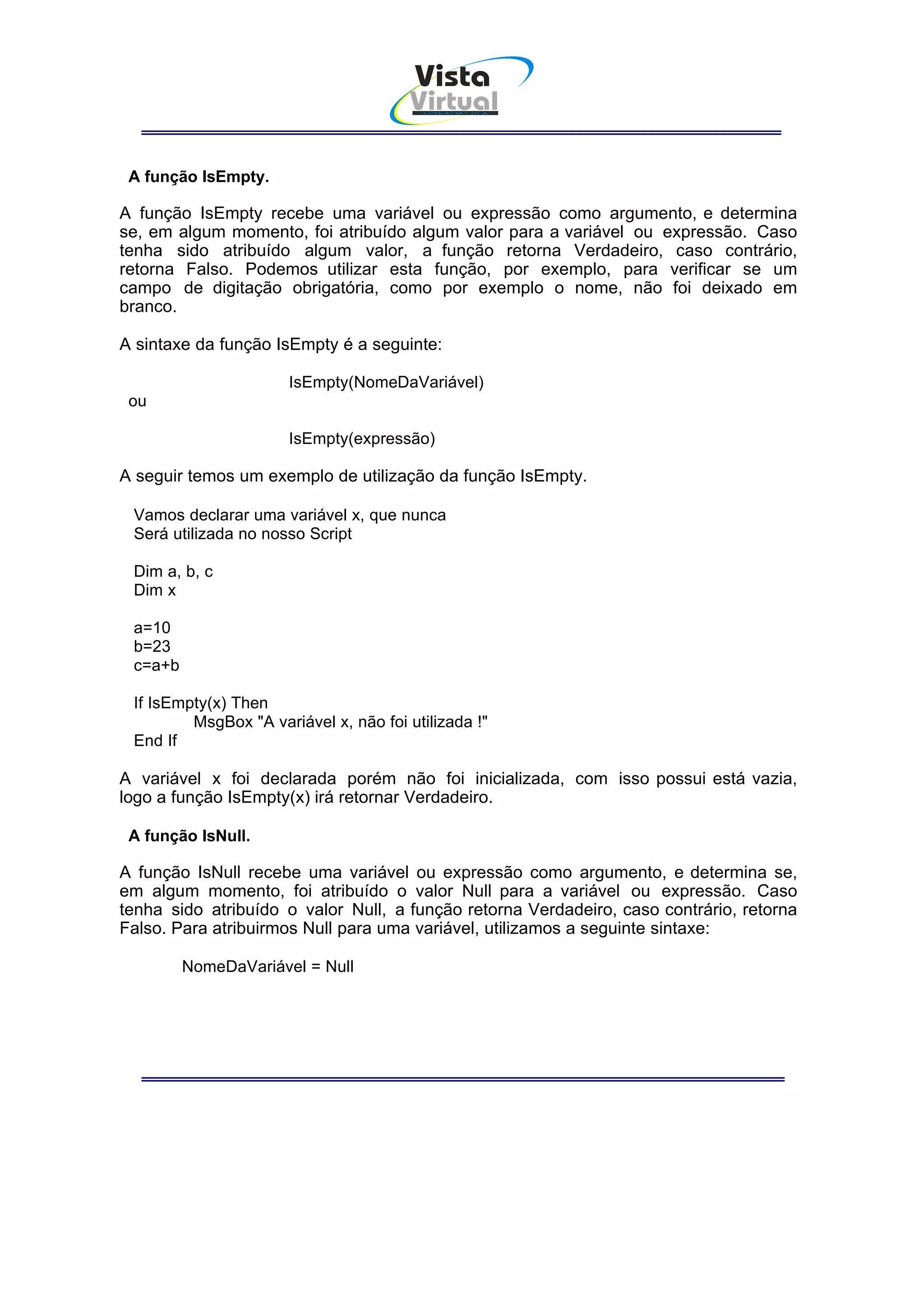 Vista
                                       Virtual
                                         INFOR MÁT ICA




 A função IsEmpty.

A função IsEmpty recebe uma variável ou expressão como argumento, e determina
se, em algum momento, foi atribuído algum valor para a variável ou expressão. Caso
tenha sido atribuído algum valor, a função retorna Verdadeiro, caso contrário,
retorna Falso. Podemos utilizar esta função, por exemplo, para verificar se um
campo de digitação obrigatória, como por exemplo o nome, não foi deixado em
branco.

A sintaxe da função IsEmpty é a seguinte:

                      IsEmpty(NomeDaVariável)
 ou

                      IsEmpty(expressão)

A seguir temos um exemplo de utilização da função IsEmpty.

 Vamos declarar uma variável x, que nunca
 Será utilizada no nosso Script

 Dim a, b, c
 Dim x

 a=10
 b=23
 c=a+b

 If IsEmpty(x) Then
         MsgBox "A variável x, não foi utilizada !"
 End If

A variável x foi declarada porém não foi inicializada, com isso possui está vazia,
logo a função IsEmpty(x) irá retornar Verdadeiro.

 A função IsNull.

A função IsNull recebe uma variável ou expressão como argumento, e determina se,
em algum momento, foi atribuído o valor Null para a variável ou expressão. Caso
tenha sido atribuído o valor Null, a função retorna Verdadeiro, caso contrário, retorna
Falso. Para atribuirmos Null para uma variável, utilizamos a seguinte sintaxe:

         NomeDaVariável = Null
 