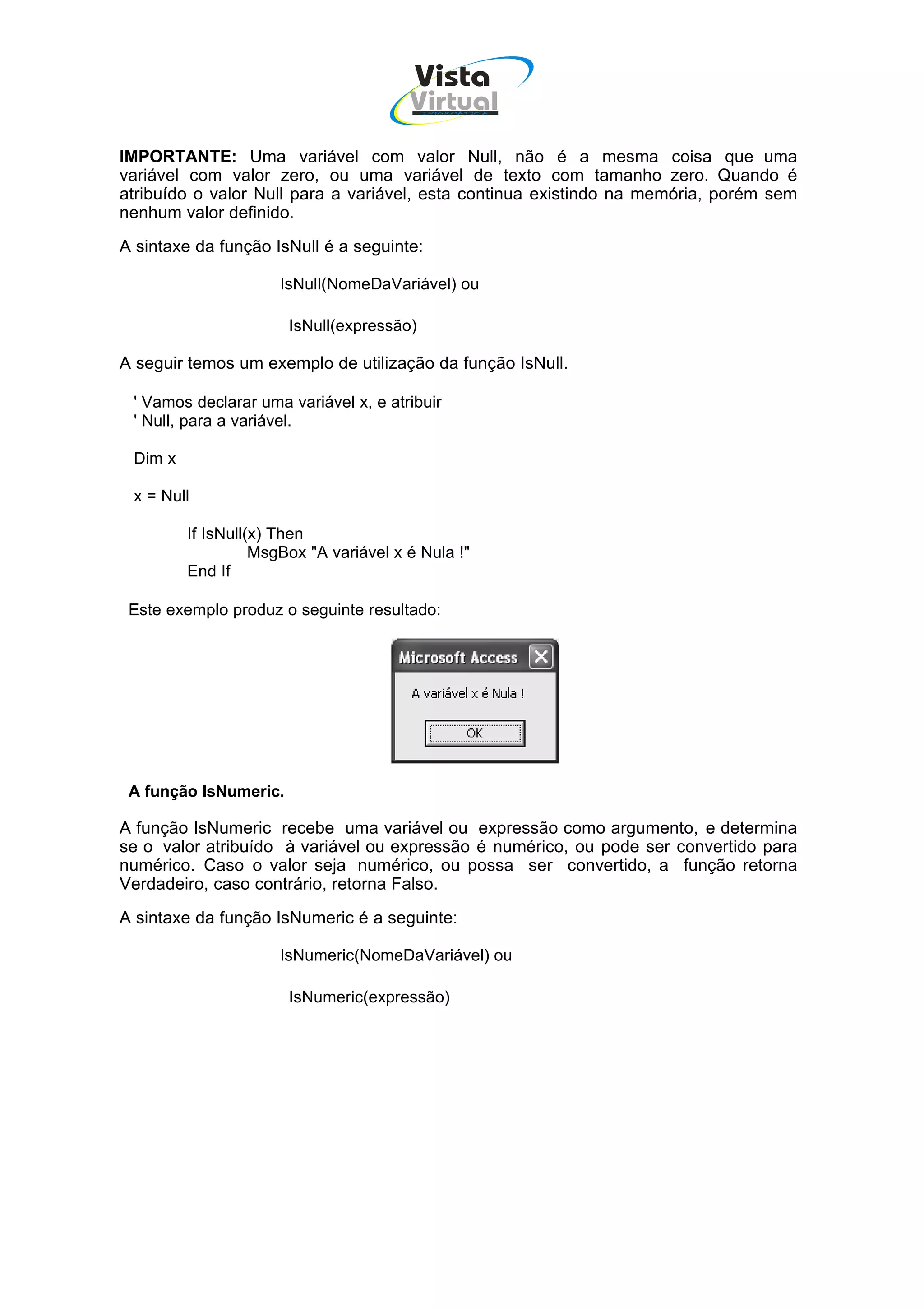 Vista
                                        Virtual
                                           INFOR MÁT ICA




IMPORTANTE: Uma variável com valor Null, não é a mesma coisa que uma
variável com valor zero, ou uma variável de texto com tamanho zero. Quando é
atribuído o valor Null para a variável, esta continua existindo na memória, porém sem
nenhum valor definido.
A sintaxe da função IsNull é a seguinte:

                      IsNull(NomeDaVariável) ou

                       IsNull(expressão)

A seguir temos um exemplo de utilização da função IsNull.

 ' Vamos declarar uma variável x, e atribuir
 ' Null, para a variável.

 Dim x

 x = Null

         If IsNull(x) Then
                   MsgBox "A variável x é Nula !"
         End If

 Este exemplo produz o seguinte resultado:




 A função IsNumeric.

A função IsNumeric recebe uma variável ou expressão como argumento, e determina
se o valor atribuído à variável ou expressão é numérico, ou pode ser convertido para
numérico. Caso o valor seja numérico, ou possa ser convertido, a função retorna
Verdadeiro, caso contrário, retorna Falso.
A sintaxe da função IsNumeric é a seguinte:

                      IsNumeric(NomeDaVariável) ou

                       IsNumeric(expressão)
 
