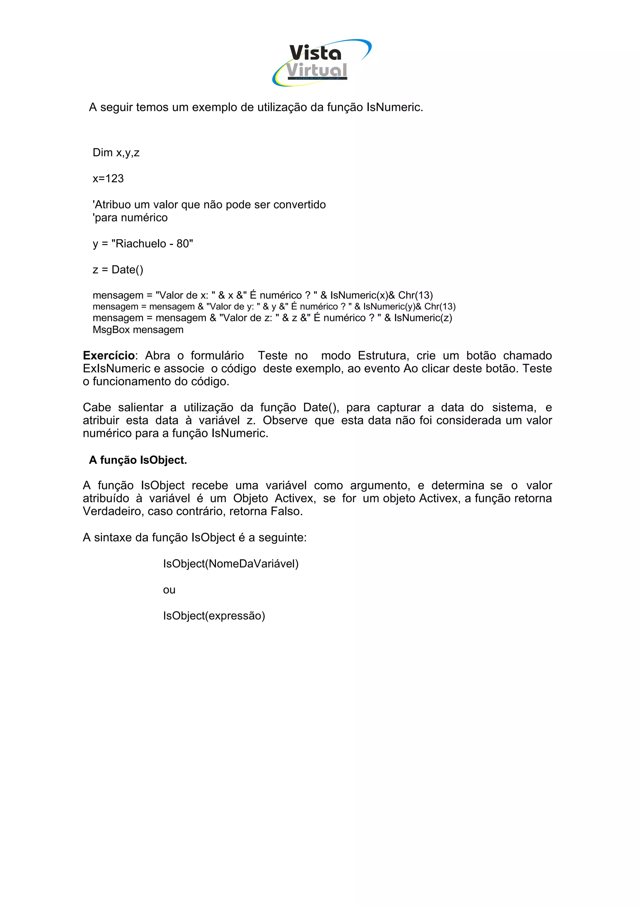 Vista
                                            Virtual
                                              INFOR MÁT ICA




 A seguir temos um exemplo de utilização da função IsNumeric.


 Dim x,y,z

 x=123

 'Atribuo um valor que não pode ser convertido
 'para numérico

 y = "Riachuelo - 80"

 z = Date()

 mensagem = "Valor de x: " & x &" É numérico ? " & IsNumeric(x)& Chr(13)
 mensagem = mensagem & "Valor de y: " & y &" É numérico ? " & IsNumeric(y)& Chr(13)
 mensagem = mensagem & "Valor de z: " & z &" É numérico ? " & IsNumeric(z)
 MsgBox mensagem

Exercício: Abra o formulário Teste no modo Estrutura, crie um botão chamado
ExIsNumeric e associe o código deste exemplo, ao evento Ao clicar deste botão. Teste
o funcionamento do código.

Cabe salientar a utilização da função Date(), para capturar a data do sistema, e
atribuir esta data à variável z. Observe que esta data não foi considerada um valor
numérico para a função IsNumeric.

 A função IsObject.

A função IsObject recebe uma variável como argumento, e determina se o valor
atribuído à variável é um Objeto Activex, se for um objeto Activex, a função retorna
Verdadeiro, caso contrário, retorna Falso.

A sintaxe da função IsObject é a seguinte:

                IsObject(NomeDaVariável)

                ou

                IsObject(expressão)
 
