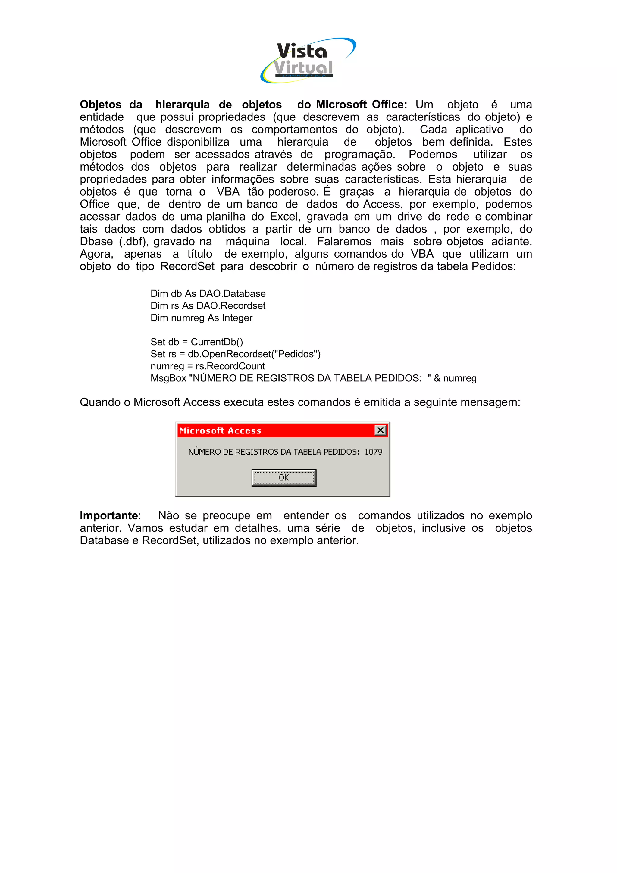 Vista
                                      Virtual
                                       INFOR MÁT ICA




Objetos da hierarquia de objetos do Microsoft Office: Um objeto é uma
entidade que possui propriedades (que descrevem as características do objeto) e
métodos (que descrevem os comportamentos do objeto). Cada aplicativo do
Microsoft Office disponibiliza uma hierarquia de     objetos bem definida. Estes
objetos podem ser acessados através de programação. Podemos utilizar os
métodos dos objetos para realizar determinadas ações sobre o objeto e suas
propriedades para obter informações sobre suas características. Esta hierarquia de
objetos é que torna o VBA tão poderoso. É graças a hierarquia de objetos do
Office que, de dentro de um banco de dados do Access, por exemplo, podemos
acessar dados de uma planilha do Excel, gravada em um drive de rede e combinar
tais dados com dados obtidos a partir de um banco de dados , por exemplo, do
Dbase (.dbf), gravado na máquina local. Falaremos mais sobre objetos adiante.
Agora, apenas a título de exemplo, alguns comandos do VBA que utilizam um
objeto do tipo RecordSet para descobrir o número de registros da tabela Pedidos:

            Dim db As DAO.Database
            Dim rs As DAO.Recordset
            Dim numreg As Integer

            Set db = CurrentDb()
            Set rs = db.OpenRecordset("Pedidos")
            numreg = rs.RecordCount
            MsgBox "NÚMERO DE REGISTROS DA TABELA PEDIDOS: " & numreg

Quando o Microsoft Access executa estes comandos é emitida a seguinte mensagem:




Importante: Não se preocupe em entender os comandos utilizados no exemplo
anterior. Vamos estudar em detalhes, uma série de objetos, inclusive os objetos
Database e RecordSet, utilizados no exemplo anterior.
 