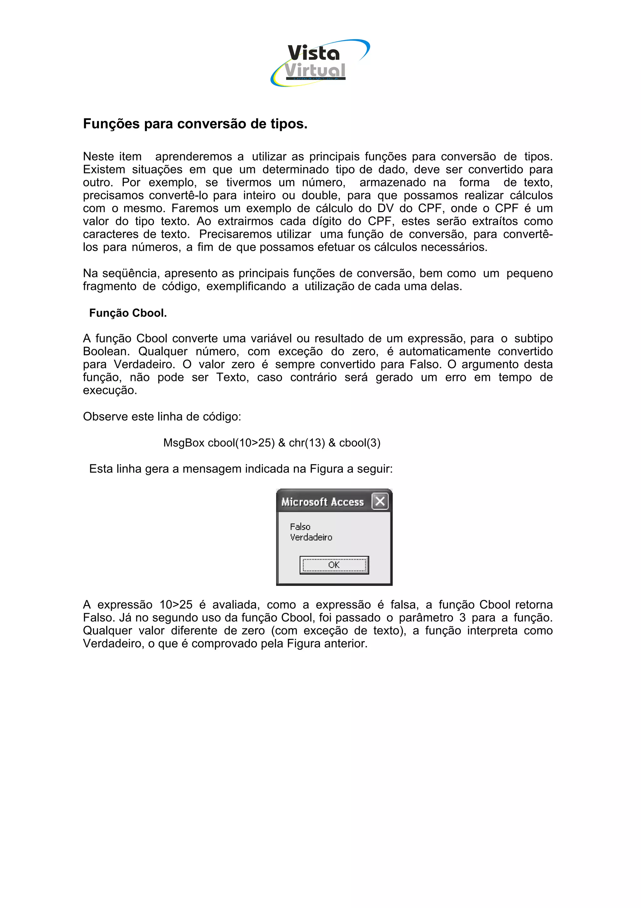 Vista
                                    Virtual
                                     INFOR MÁT ICA




Funções para conversão de tipos.

Neste item aprenderemos a utilizar as principais funções para conversão de tipos.
Existem situações em que um determinado tipo de dado, deve ser convertido para
outro. Por exemplo, se tivermos um número, armazenado na forma de texto,
precisamos convertê-lo para inteiro ou double, para que possamos realizar cálculos
com o mesmo. Faremos um exemplo de cálculo do DV do CPF, onde o CPF é um
valor do tipo texto. Ao extrairmos cada dígito do CPF, estes serão extraítos como
caracteres de texto. Precisaremos utilizar uma função de conversão, para convertê-
los para números, a fim de que possamos efetuar os cálculos necessários.

Na seqüência, apresento as principais funções de conversão, bem como um pequeno
fragmento de código, exemplificando a utilização de cada uma delas.

 Função Cbool.

A função Cbool converte uma variável ou resultado de um expressão, para o subtipo
Boolean. Qualquer número, com exceção do zero, é automaticamente convertido
para Verdadeiro. O valor zero é sempre convertido para Falso. O argumento desta
função, não pode ser Texto, caso contrário será gerado um erro em tempo de
execução.

Observe este linha de código:

              MsgBox cbool(10>25) & chr(13) & cbool(3)

 Esta linha gera a mensagem indicada na Figura a seguir:




A expressão 10>25 é avaliada, como a expressão é falsa, a função Cbool retorna
Falso. Já no segundo uso da função Cbool, foi passado o parâmetro 3 para a função.
Qualquer valor diferente de zero (com exceção de texto), a função interpreta como
Verdadeiro, o que é comprovado pela Figura anterior.
 