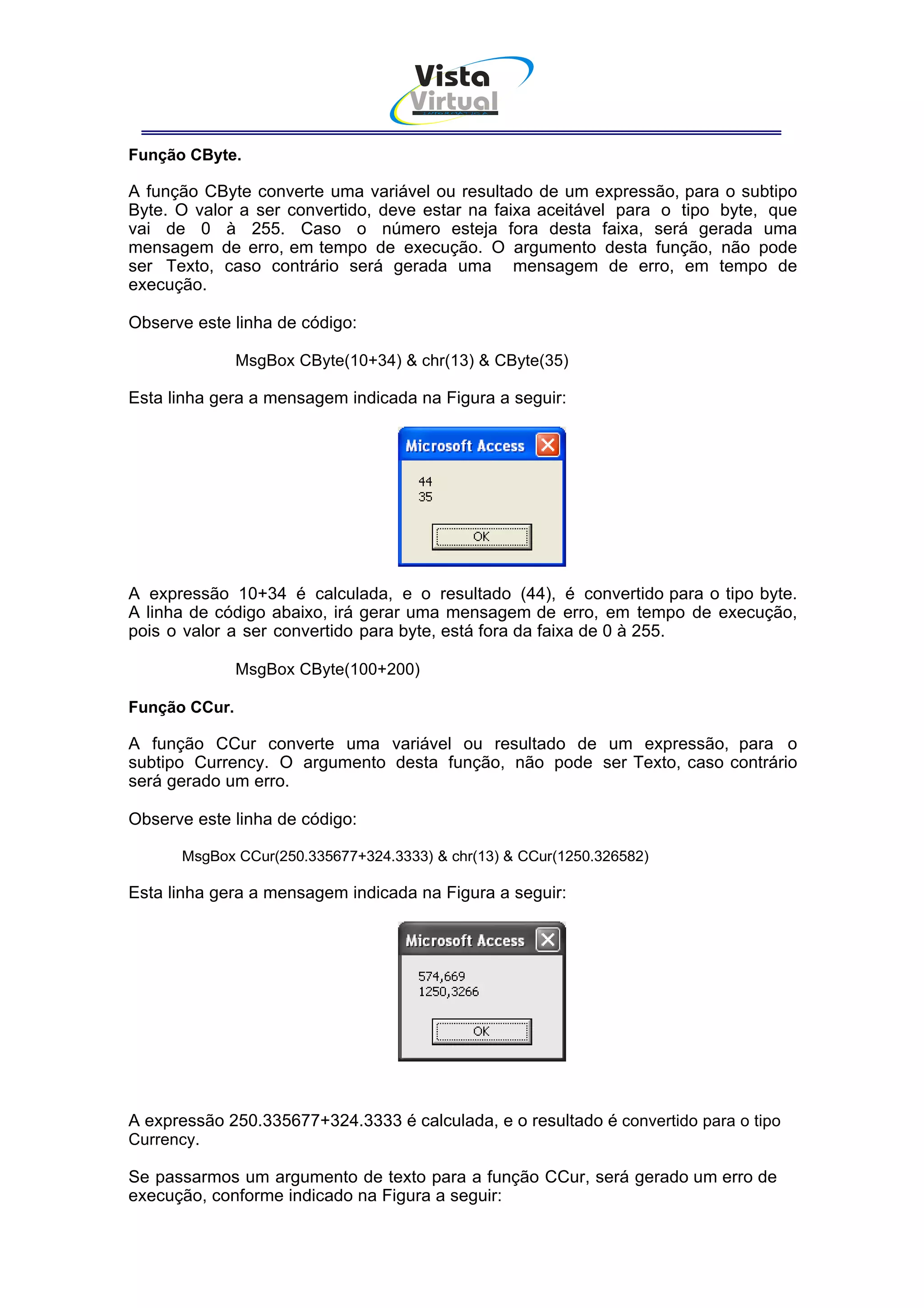 Vista
                                    Virtual
                                       INFOR MÁT ICA




Função CByte.

A função CByte converte uma variável ou resultado de um expressão, para o subtipo
Byte. O valor a ser convertido, deve estar na faixa aceitável para o tipo byte, que
vai de 0 à 255. Caso o número esteja fora desta faixa, será gerada uma
mensagem de erro, em tempo de execução. O argumento desta função, não pode
ser Texto, caso contrário será gerada uma mensagem de erro, em tempo de
execução.

Observe este linha de código:

               MsgBox CByte(10+34) & chr(13) & CByte(35)

Esta linha gera a mensagem indicada na Figura a seguir:




A expressão 10+34 é calculada, e o resultado (44), é convertido para o tipo byte.
A linha de código abaixo, irá gerar uma mensagem de erro, em tempo de execução,
pois o valor a ser convertido para byte, está fora da faixa de 0 à 255.

               MsgBox CByte(100+200)

Função CCur.

A função CCur converte uma variável ou resultado de um expressão, para o
subtipo Currency. O argumento desta função, não pode ser Texto, caso contrário
será gerado um erro.

Observe este linha de código:

      MsgBox CCur(250.335677+324.3333) & chr(13) & CCur(1250.326582)

Esta linha gera a mensagem indicada na Figura a seguir:




A expressão 250.335677+324.3333 é calculada, e o resultado é convertido para o tipo
Currency.

Se passarmos um argumento de texto para a função CCur, será gerado um erro de
execução, conforme indicado na Figura a seguir:
 