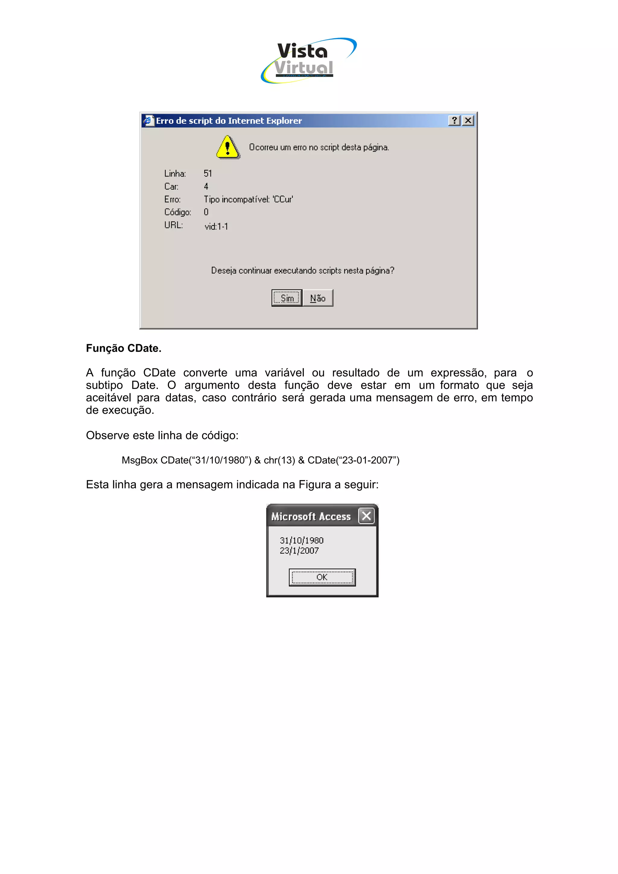 Vista
                                     Virtual
                                       INFOR MÁT ICA




Função CDate.

A função CDate converte uma variável ou resultado de um expressão, para o
subtipo Date. O argumento desta função deve estar em um formato que seja
aceitável para datas, caso contrário será gerada uma mensagem de erro, em tempo
de execução.

Observe este linha de código:

      MsgBox CDate(“31/10/1980”) & chr(13) & CDate(“23-01-2007”)

Esta linha gera a mensagem indicada na Figura a seguir:
 