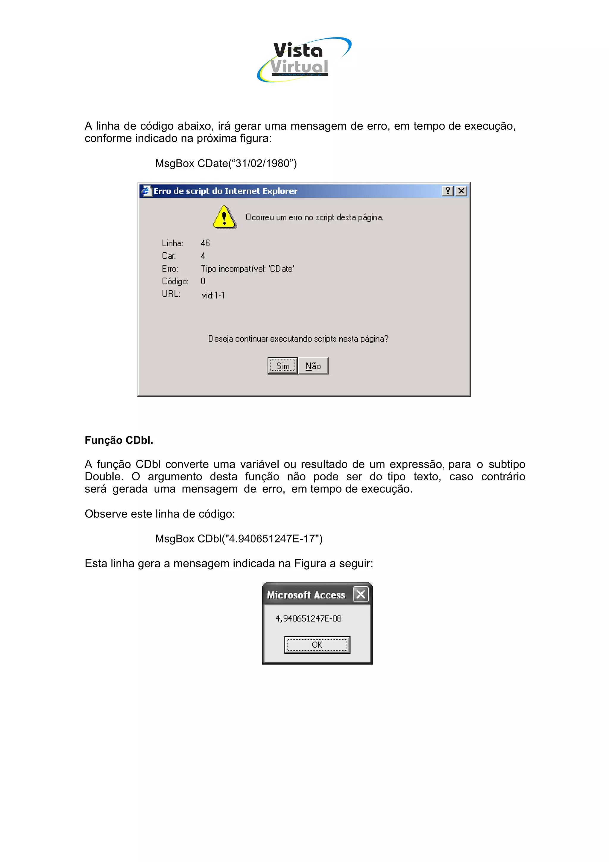 Vista
                                    Virtual
                                     INFOR MÁT ICA




A linha de código abaixo, irá gerar uma mensagem de erro, em tempo de execução,
conforme indicado na próxima figura:

               MsgBox CDate(“31/02/1980”)




Função CDbl.

A função CDbl converte uma variável ou resultado de um expressão, para o subtipo
Double. O argumento desta função não pode ser do tipo texto, caso contrário
será gerada uma mensagem de erro, em tempo de execução.

Observe este linha de código:

               MsgBox CDbl("4.940651247E-17")

Esta linha gera a mensagem indicada na Figura a seguir:
 