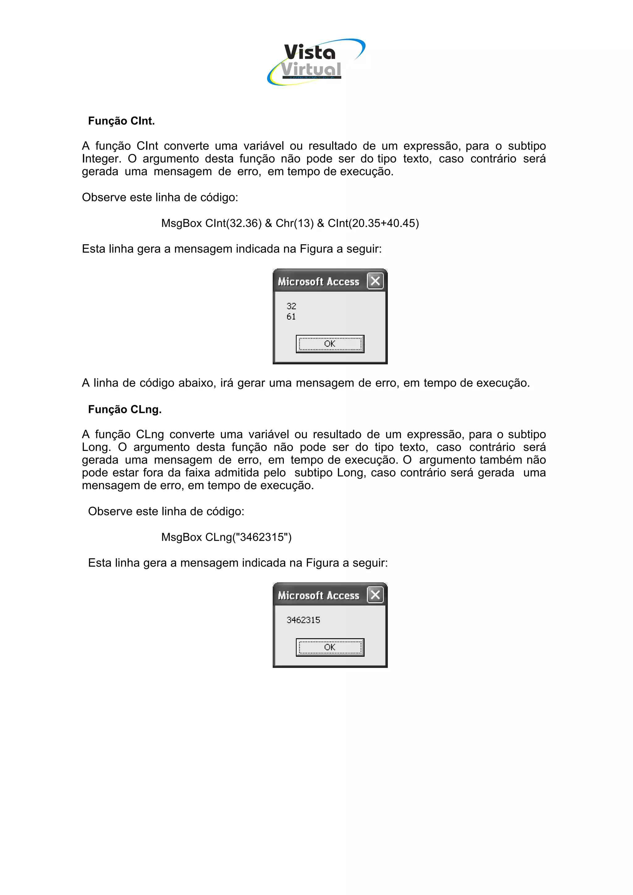 Vista
                                      Virtual
                                       INFOR MÁT ICA




 Função CInt.

A função CInt converte uma variável ou resultado de um expressão, para o subtipo
Integer. O argumento desta função não pode ser do tipo texto, caso contrário será
gerada uma mensagem de erro, em tempo de execução.

Observe este linha de código:

                MsgBox CInt(32.36) & Chr(13) & CInt(20.35+40.45)

Esta linha gera a mensagem indicada na Figura a seguir:




A linha de código abaixo, irá gerar uma mensagem de erro, em tempo de execução.

 Função CLng.

A função CLng converte uma variável ou resultado de um expressão, para o subtipo
Long. O argumento desta função não pode ser do tipo texto, caso contrário será
gerada uma mensagem de erro, em tempo de execução. O argumento também não
pode estar fora da faixa admitida pelo subtipo Long, caso contrário será gerada uma
mensagem de erro, em tempo de execução.

 Observe este linha de código:

                MsgBox CLng("3462315")

 Esta linha gera a mensagem indicada na Figura a seguir:
 