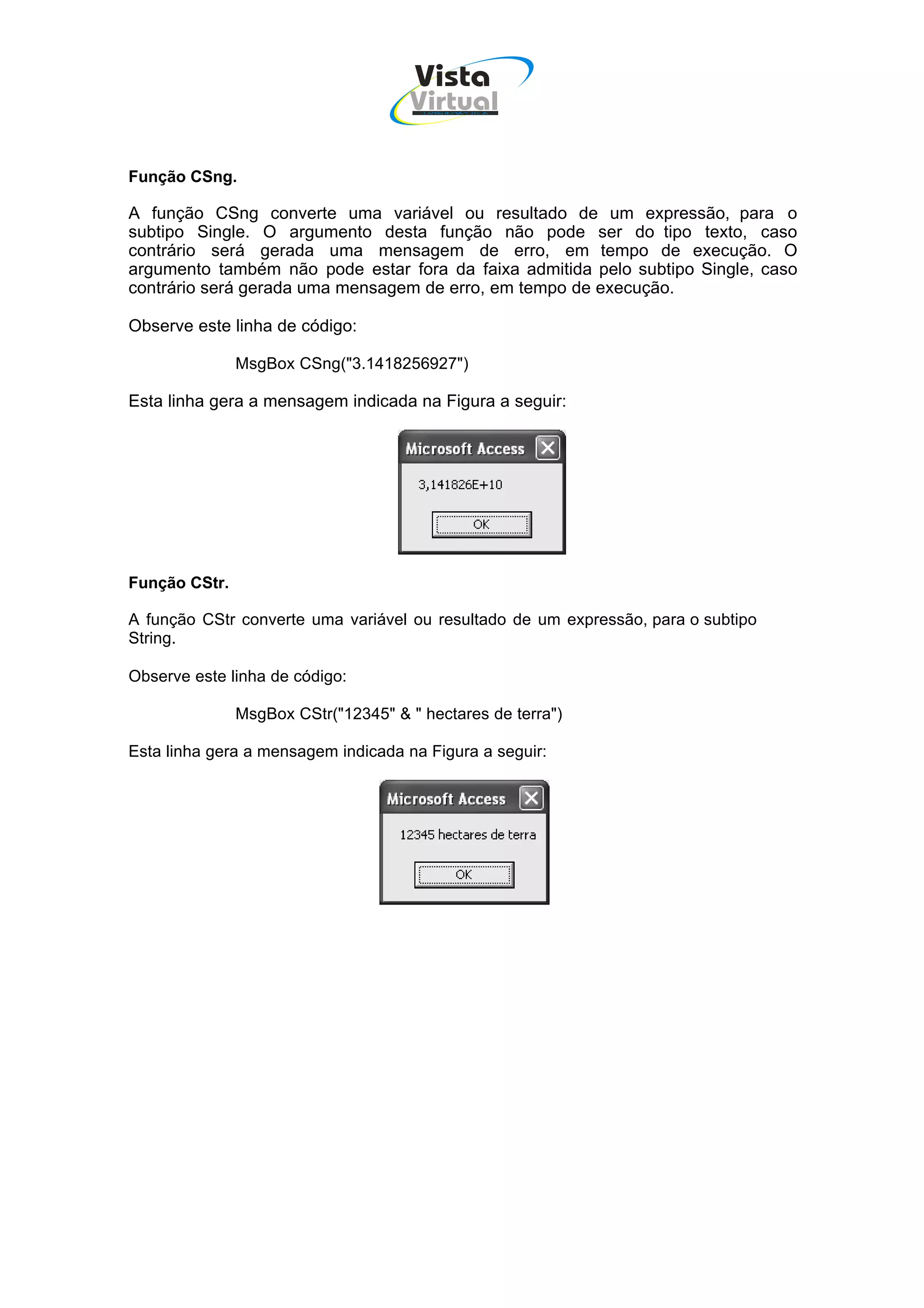 Vista
                                     Virtual
                                       INFOR MÁT ICA




Função CSng.

A função CSng converte uma variável ou resultado de um expressão, para o
subtipo Single. O argumento desta função não pode ser do tipo texto, caso
contrário será gerada uma mensagem de erro, em tempo de execução. O
argumento também não pode estar fora da faixa admitida pelo subtipo Single, caso
contrário será gerada uma mensagem de erro, em tempo de execução.

Observe este linha de código:

               MsgBox CSng("3.1418256927")

Esta linha gera a mensagem indicada na Figura a seguir:




Função CStr.

A função CStr converte uma variável ou resultado de um expressão, para o subtipo
String.

Observe este linha de código:

               MsgBox CStr("12345" & " hectares de terra")

Esta linha gera a mensagem indicada na Figura a seguir:
 