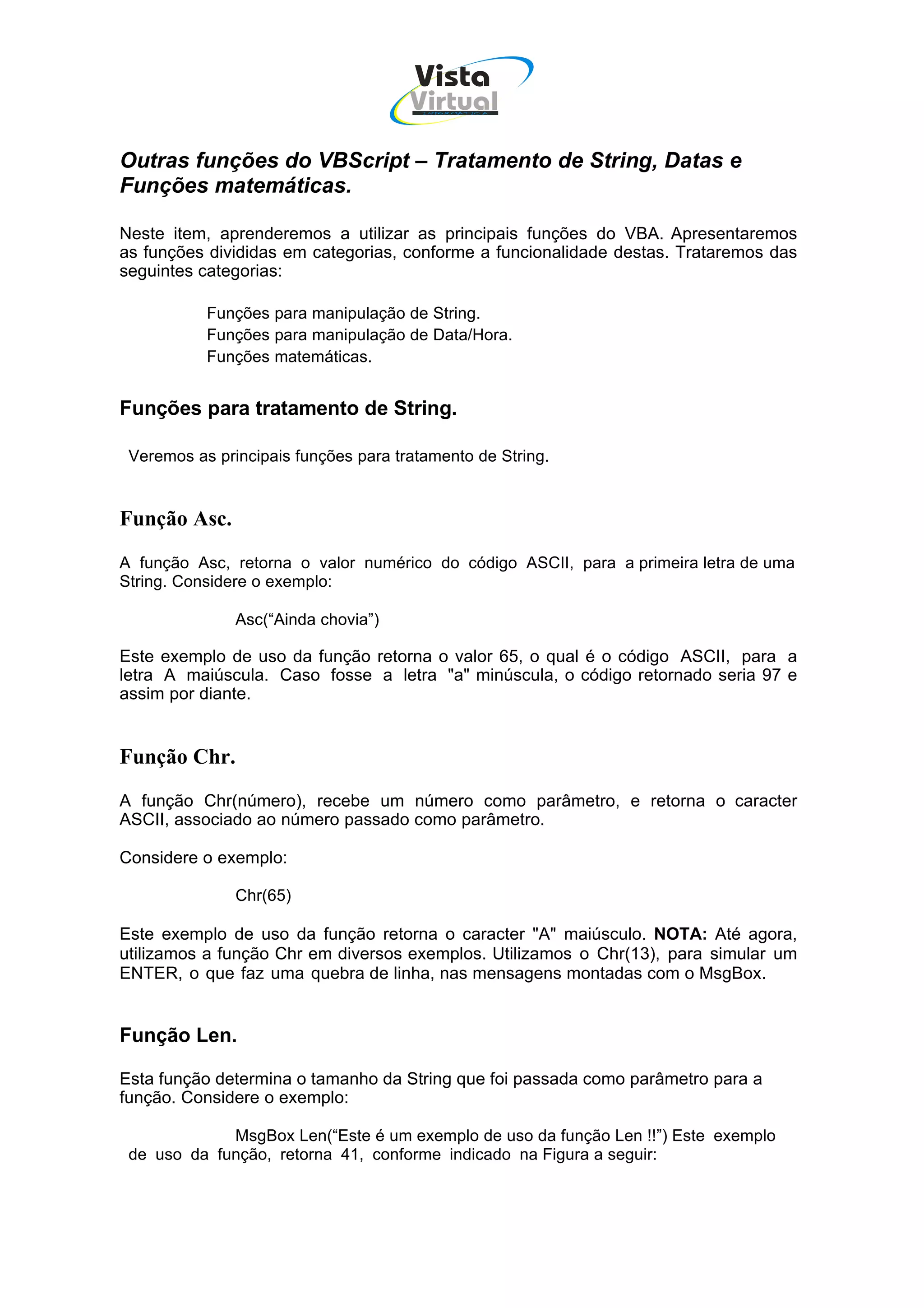 Vista
                                      Virtual
                                        INFOR MÁT ICA




Outras funções do VBScript – Tratamento de String, Datas e
Funções matemáticas.

Neste item, aprenderemos a utilizar as principais funções do VBA. Apresentaremos
as funções divididas em categorias, conforme a funcionalidade destas. Trataremos das
seguintes categorias:

           Funções para manipulação de String.
           Funções para manipulação de Data/Hora.
           Funções matemáticas.


Funções para tratamento de String.

 Veremos as principais funções para tratamento de String.


Função Asc.
A função Asc, retorna o valor numérico do código ASCII, para a primeira letra de uma
String. Considere o exemplo:

               Asc(“Ainda chovia”)

Este exemplo de uso da função retorna o valor 65, o qual é o código ASCII, para a
letra A maiúscula. Caso fosse a letra "a" minúscula, o código retornado seria 97 e
assim por diante.


Função Chr.
A função Chr(número), recebe um número como parâmetro, e retorna o caracter
ASCII, associado ao número passado como parâmetro.

Considere o exemplo:

               Chr(65)

Este exemplo de uso da função retorna o caracter "A" maiúsculo. NOTA: Até agora,
utilizamos a função Chr em diversos exemplos. Utilizamos o Chr(13), para simular um
ENTER, o que faz uma quebra de linha, nas mensagens montadas com o MsgBox.


Função Len.

Esta função determina o tamanho da String que foi passada como parâmetro para a
função. Considere o exemplo:

             MsgBox Len(“Este é um exemplo de uso da função Len !!”) Este exemplo
 de uso da função, retorna 41, conforme indicado na Figura a seguir:
 