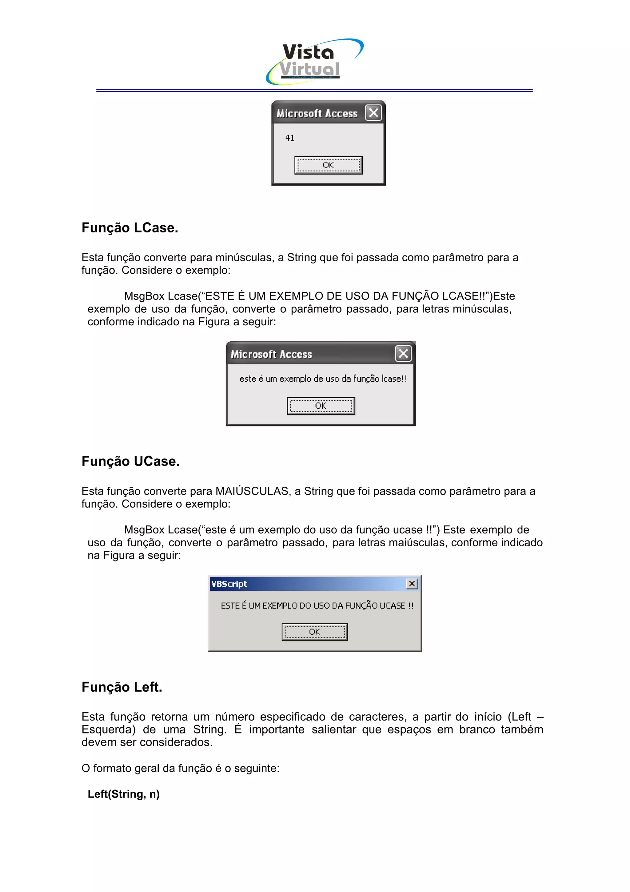 Vista
                                      Virtual
                                          INFOR MÁT ICA




Função LCase.

Esta função converte para minúsculas, a String que foi passada como parâmetro para a
função. Considere o exemplo:

        MsgBox Lcase(“ESTE É UM EXEMPLO DE USO DA FUNÇÃO LCASE!!”)Este
 exemplo de uso da função, converte o parâmetro passado, para letras minúsculas,
 conforme indicado na Figura a seguir:




Função UCase.

Esta função converte para MAIÚSCULAS, a String que foi passada como parâmetro para a
função. Considere o exemplo:

        MsgBox Lcase(“este é um exemplo do uso da função ucase !!”) Este exemplo de
 uso da função, converte o parâmetro passado, para letras maiúsculas, conforme indicado
 na Figura a seguir:




Função Left.

Esta função retorna um número especificado de caracteres, a partir do início (Left –
Esquerda) de uma String. É importante salientar que espaços em branco também
devem ser considerados.

O formato geral da função é o seguinte:

 Left(String, n)
 