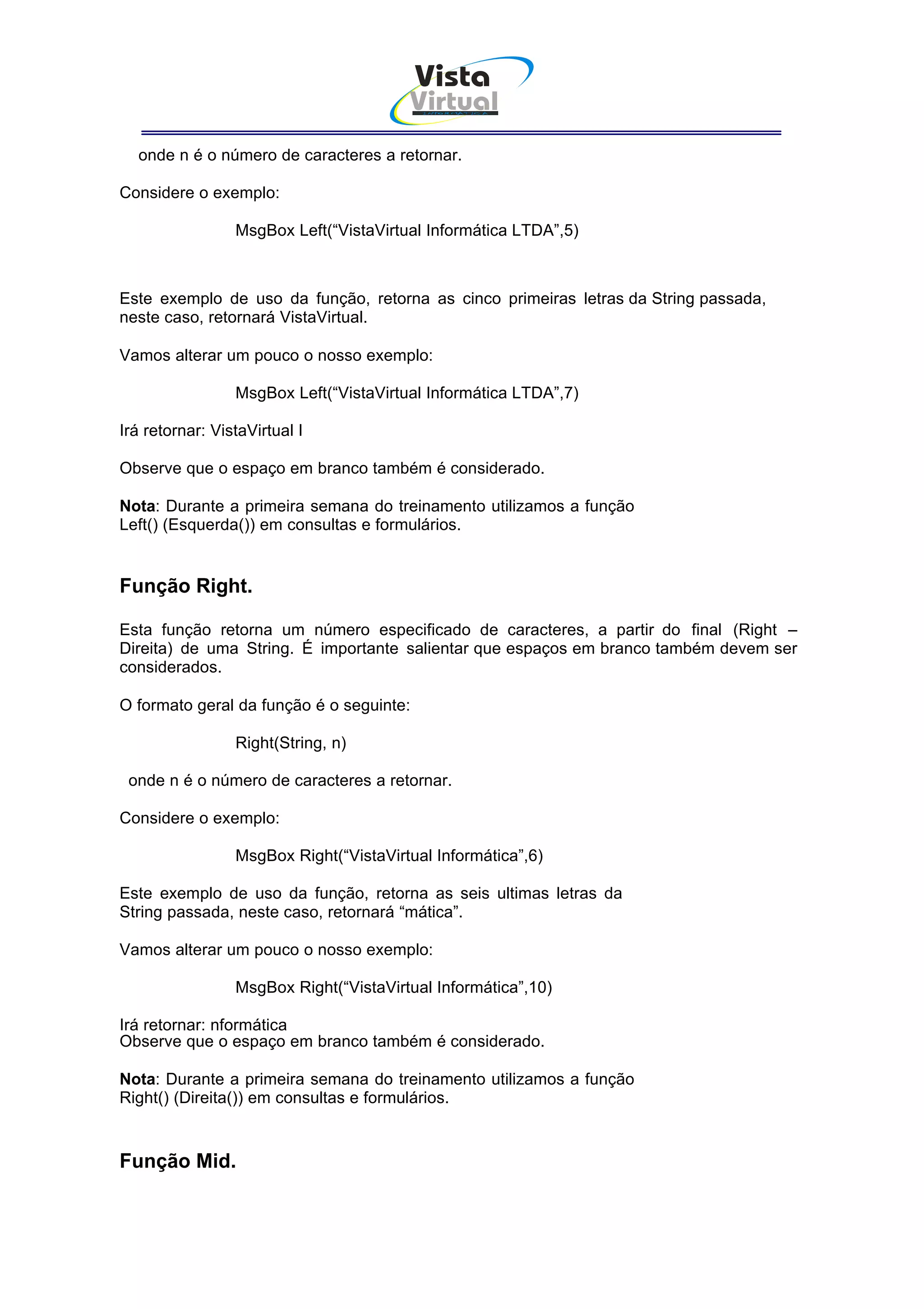 Vista
                                        Virtual
                                          INFOR MÁT ICA




  onde n é o número de caracteres a retornar.

Considere o exemplo:

                 MsgBox Left(“VistaVirtual Informática LTDA”,5)



Este exemplo de uso da função, retorna as cinco primeiras letras da String passada,
neste caso, retornará VistaVirtual.

Vamos alterar um pouco o nosso exemplo:

                 MsgBox Left(“VistaVirtual Informática LTDA”,7)

Irá retornar: VistaVirtual I

Observe que o espaço em branco também é considerado.

Nota: Durante a primeira semana do treinamento utilizamos a função
Left() (Esquerda()) em consultas e formulários.


Função Right.

Esta função retorna um número especificado de caracteres, a partir do final (Right –
Direita) de uma String. É importante salientar que espaços em branco também devem ser
considerados.

O formato geral da função é o seguinte:

                 Right(String, n)

 onde n é o número de caracteres a retornar.

Considere o exemplo:

                 MsgBox Right(“VistaVirtual Informática”,6)

Este exemplo de uso da função, retorna as seis ultimas letras da
String passada, neste caso, retornará “mática”.

Vamos alterar um pouco o nosso exemplo:

                 MsgBox Right(“VistaVirtual Informática”,10)

Irá retornar: nformática
Observe que o espaço em branco também é considerado.

Nota: Durante a primeira semana do treinamento utilizamos a função
Right() (Direita()) em consultas e formulários.


Função Mid.
 