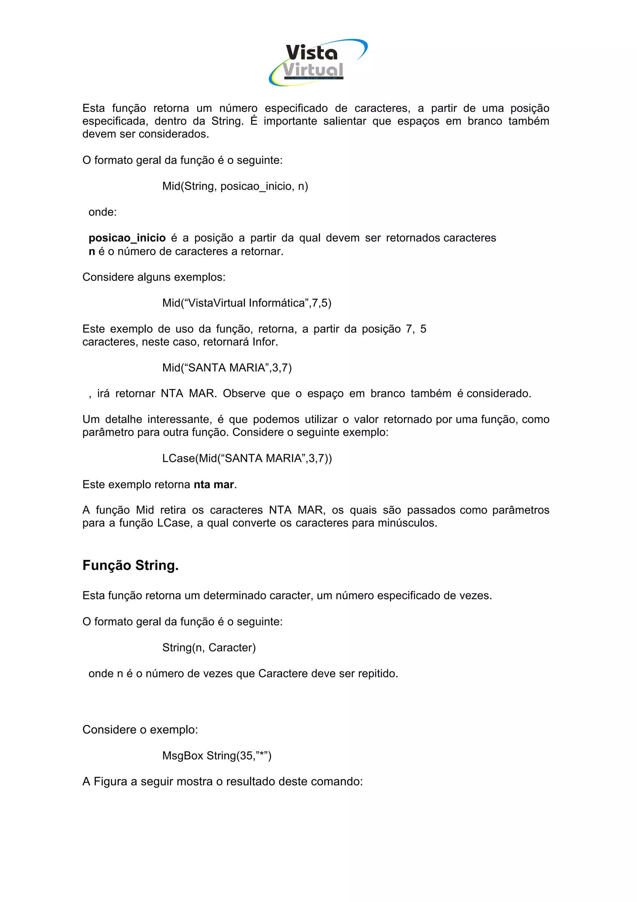Vista
                                       Virtual
                                          INFOR MÁT ICA




Esta função retorna um número especificado de caracteres, a partir de uma posição
especificada, dentro da String. É importante salientar que espaços em branco também
devem ser considerados.

O formato geral da função é o seguinte:

               Mid(String, posicao_inicio, n)

 onde:

 posicao_inicio é a posição a partir da qual devem ser retornados caracteres
 n é o número de caracteres a retornar.

Considere alguns exemplos:

               Mid(“VistaVirtual Informática”,7,5)

Este exemplo de uso da função, retorna, a partir da posição 7, 5
caracteres, neste caso, retornará Infor.

               Mid(“SANTA MARIA”,3,7)

 , irá retornar NTA MAR. Observe que o espaço em branco também é considerado.

Um detalhe interessante, é que podemos utilizar o valor retornado por uma função, como
parâmetro para outra função. Considere o seguinte exemplo:

               LCase(Mid(“SANTA MARIA”,3,7))

Este exemplo retorna nta mar.

A função Mid retira os caracteres NTA MAR, os quais são passados como parâmetros
para a função LCase, a qual converte os caracteres para minúsculos.


Função String.

Esta função retorna um determinado caracter, um número especificado de vezes.

O formato geral da função é o seguinte:

               String(n, Caracter)

 onde n é o número de vezes que Caractere deve ser repitido.




Considere o exemplo:

               MsgBox String(35,”*”)

A Figura a seguir mostra o resultado deste comando:
 