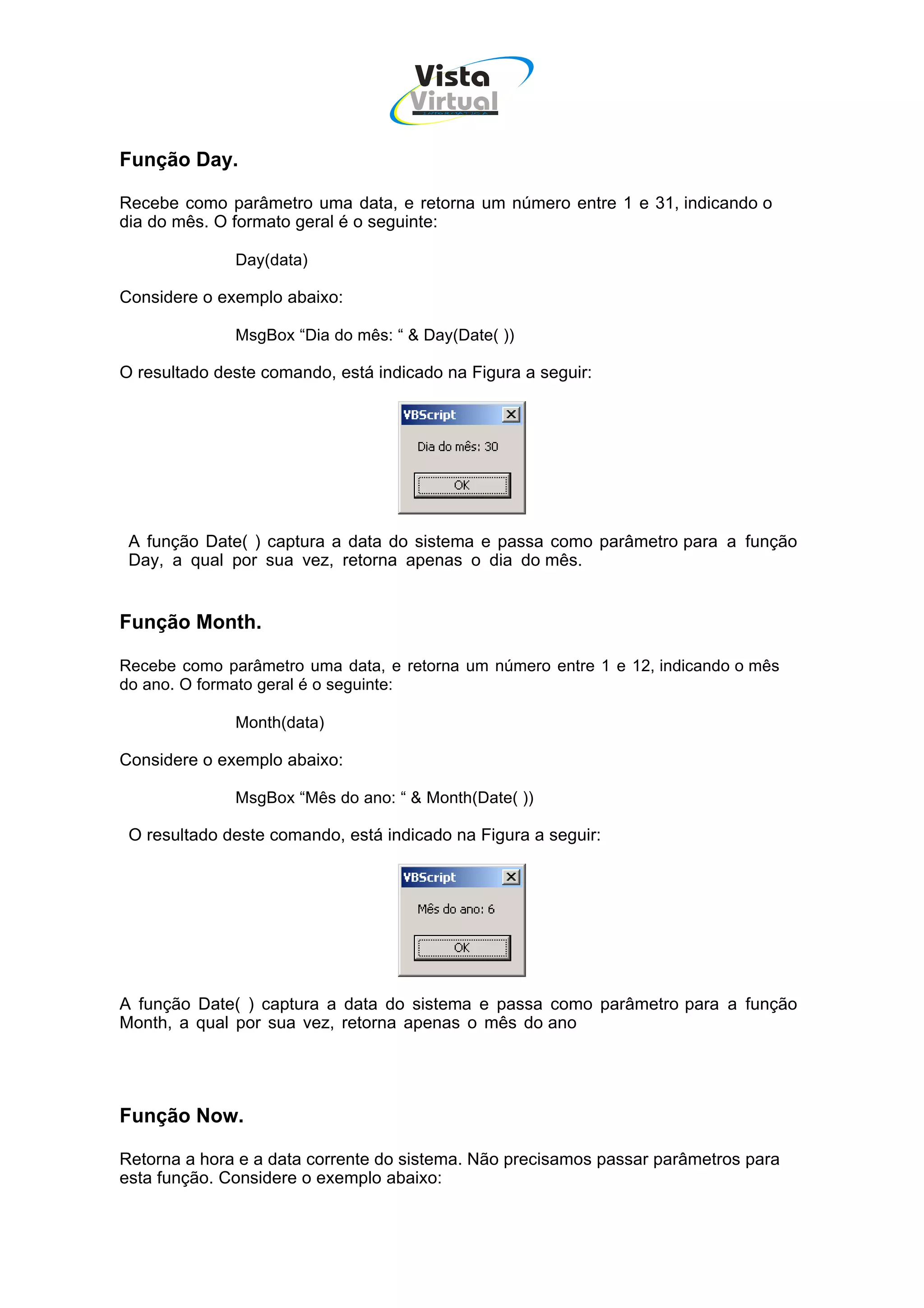 Vista
                                    Virtual
                                      INFOR MÁT ICA




Função Day.

Recebe como parâmetro uma data, e retorna um número entre 1 e 31, indicando o
dia do mês. O formato geral é o seguinte:

              Day(data)

Considere o exemplo abaixo:

              MsgBox “Dia do mês: “ & Day(Date( ))

O resultado deste comando, está indicado na Figura a seguir:




 A função Date( ) captura a data do sistema e passa como parâmetro para a função
 Day, a qual por sua vez, retorna apenas o dia do mês.


Função Month.

Recebe como parâmetro uma data, e retorna um número entre 1 e 12, indicando o mês
do ano. O formato geral é o seguinte:

              Month(data)

Considere o exemplo abaixo:

              MsgBox “Mês do ano: “ & Month(Date( ))

 O resultado deste comando, está indicado na Figura a seguir:




A função Date( ) captura a data do sistema e passa como parâmetro para a função
Month, a qual por sua vez, retorna apenas o mês do ano




Função Now.

Retorna a hora e a data corrente do sistema. Não precisamos passar parâmetros para
esta função. Considere o exemplo abaixo:
 