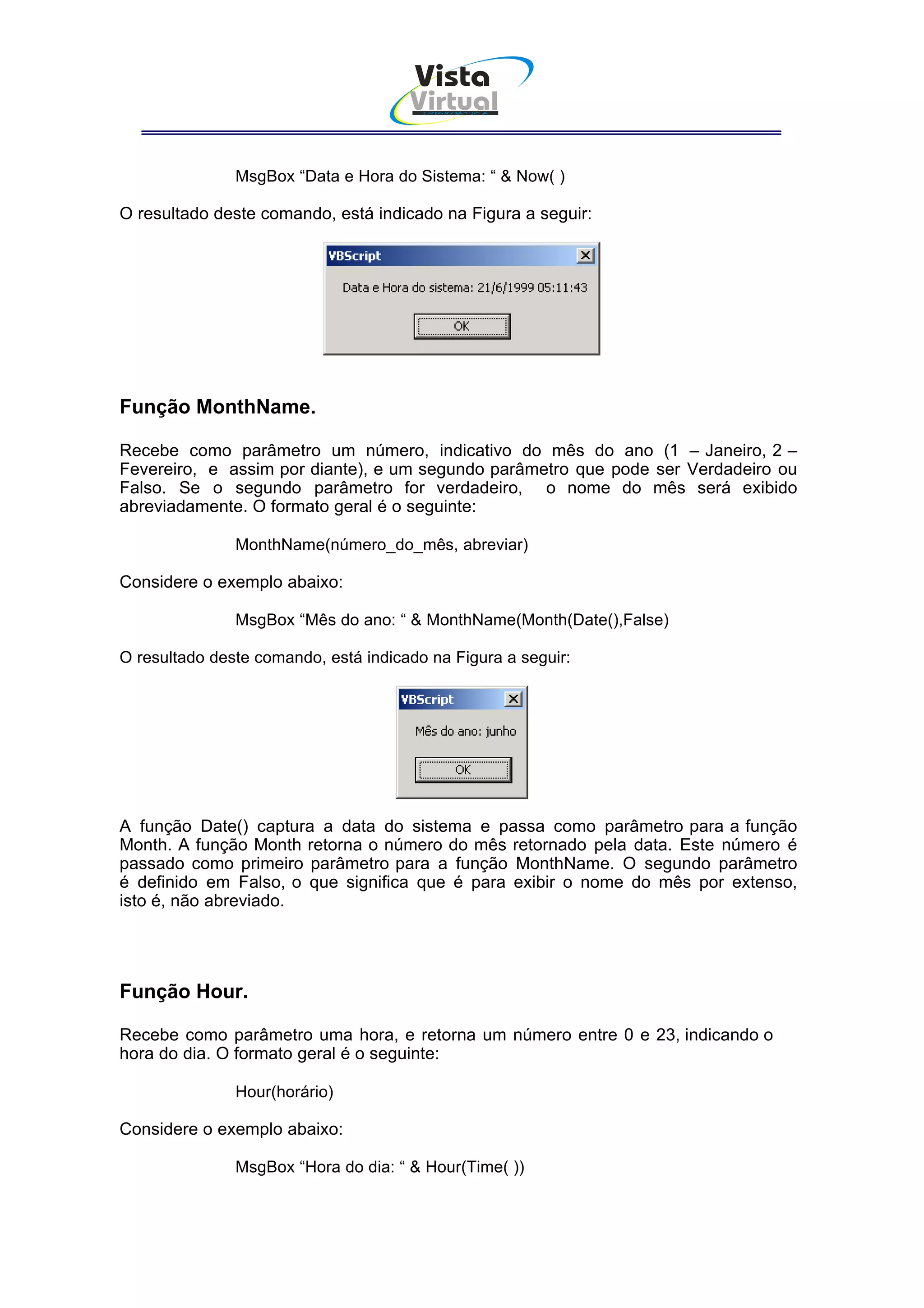 Vista
                                      Virtual
                                        INFOR MÁT ICA




               MsgBox “Data e Hora do Sistema: “ & Now( )

O resultado deste comando, está indicado na Figura a seguir:




Função MonthName.

Recebe como parâmetro um número, indicativo do mês do ano (1 – Janeiro, 2 –
Fevereiro, e assim por diante), e um segundo parâmetro que pode ser Verdadeiro ou
Falso. Se o segundo parâmetro for verdadeiro, o nome do mês será exibido
abreviadamente. O formato geral é o seguinte:

               MonthName(número_do_mês, abreviar)

Considere o exemplo abaixo:

               MsgBox “Mês do ano: “ & MonthName(Month(Date(),False)

O resultado deste comando, está indicado na Figura a seguir:




A função Date() captura a data do sistema e passa como parâmetro para a função
Month. A função Month retorna o número do mês retornado pela data. Este número é
passado como primeiro parâmetro para a função MonthName. O segundo parâmetro
é definido em Falso, o que significa que é para exibir o nome do mês por extenso,
isto é, não abreviado.




Função Hour.

Recebe como parâmetro uma hora, e retorna um número entre 0 e 23, indicando o
hora do dia. O formato geral é o seguinte:

               Hour(horário)

Considere o exemplo abaixo:

               MsgBox “Hora do dia: “ & Hour(Time( ))
 