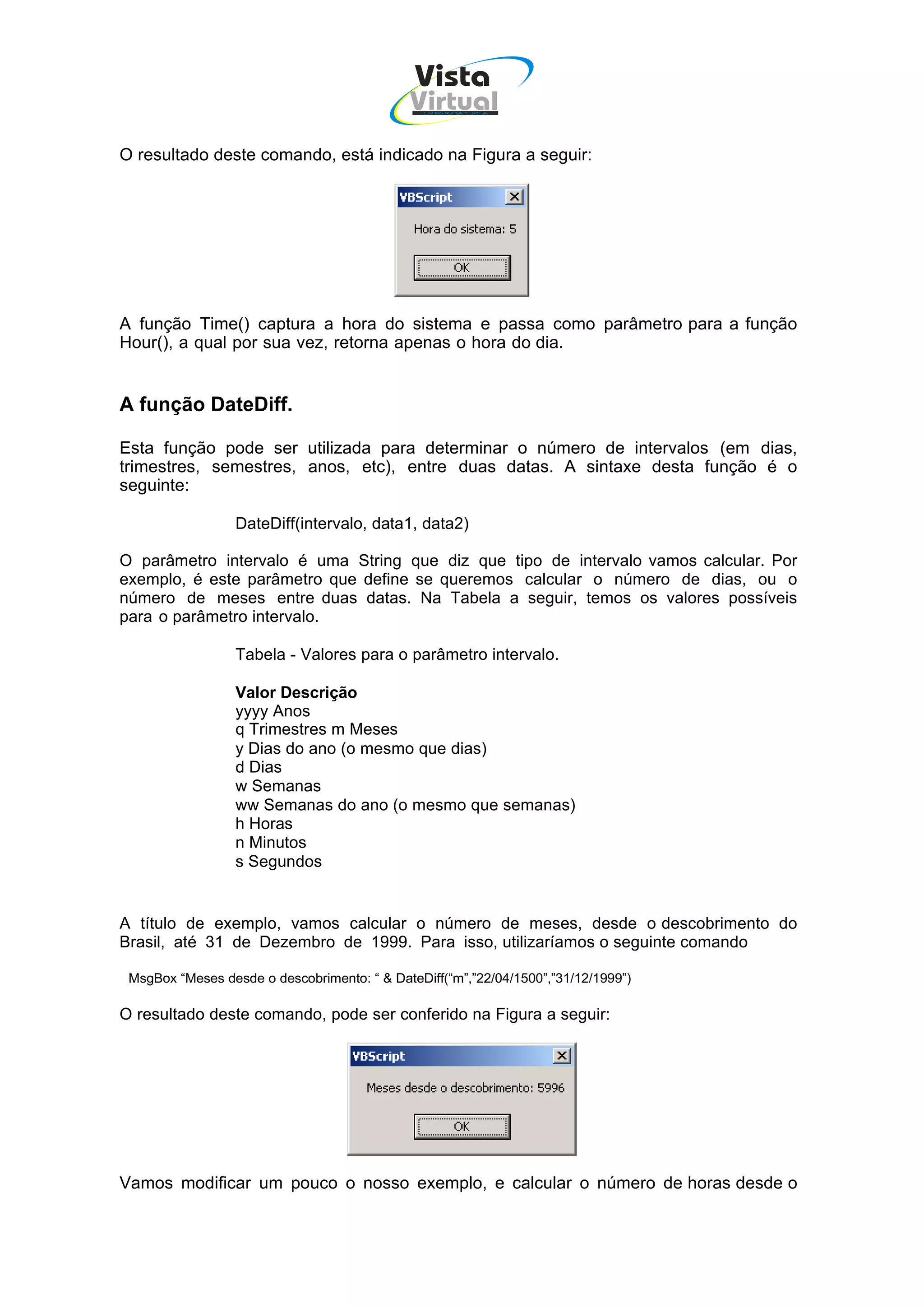 Vista
                                             Virtual
                                               INFOR MÁT ICA




O resultado deste comando, está indicado na Figura a seguir:




A função Time() captura a hora do sistema e passa como parâmetro para a função
Hour(), a qual por sua vez, retorna apenas o hora do dia.


A função DateDiff.

Esta função pode ser utilizada para determinar o número de intervalos (em dias,
trimestres, semestres, anos, etc), entre duas datas. A sintaxe desta função é o
seguinte:

                  DateDiff(intervalo, data1, data2)

O parâmetro intervalo é uma String que diz que tipo de intervalo vamos calcular. Por
exemplo, é este parâmetro que define se queremos calcular o número de dias, ou o
número de meses entre duas datas. Na Tabela a seguir, temos os valores possíveis
para o parâmetro intervalo.

                  Tabela - Valores para o parâmetro intervalo.

                  Valor Descrição
                  yyyy Anos
                  q Trimestres m Meses
                  y Dias do ano (o mesmo que dias)
                  d Dias
                  w Semanas
                  ww Semanas do ano (o mesmo que semanas)
                  h Horas
                  n Minutos
                  s Segundos


A título de exemplo, vamos calcular o número de meses, desde o descobrimento do
Brasil, até 31 de Dezembro de 1999. Para isso, utilizaríamos o seguinte comando

 MsgBox “Meses desde o descobrimento: “ & DateDiff(“m”,”22/04/1500”,”31/12/1999”)

O resultado deste comando, pode ser conferido na Figura a seguir:




Vamos modificar um pouco o nosso exemplo, e calcular o número de horas desde o
 