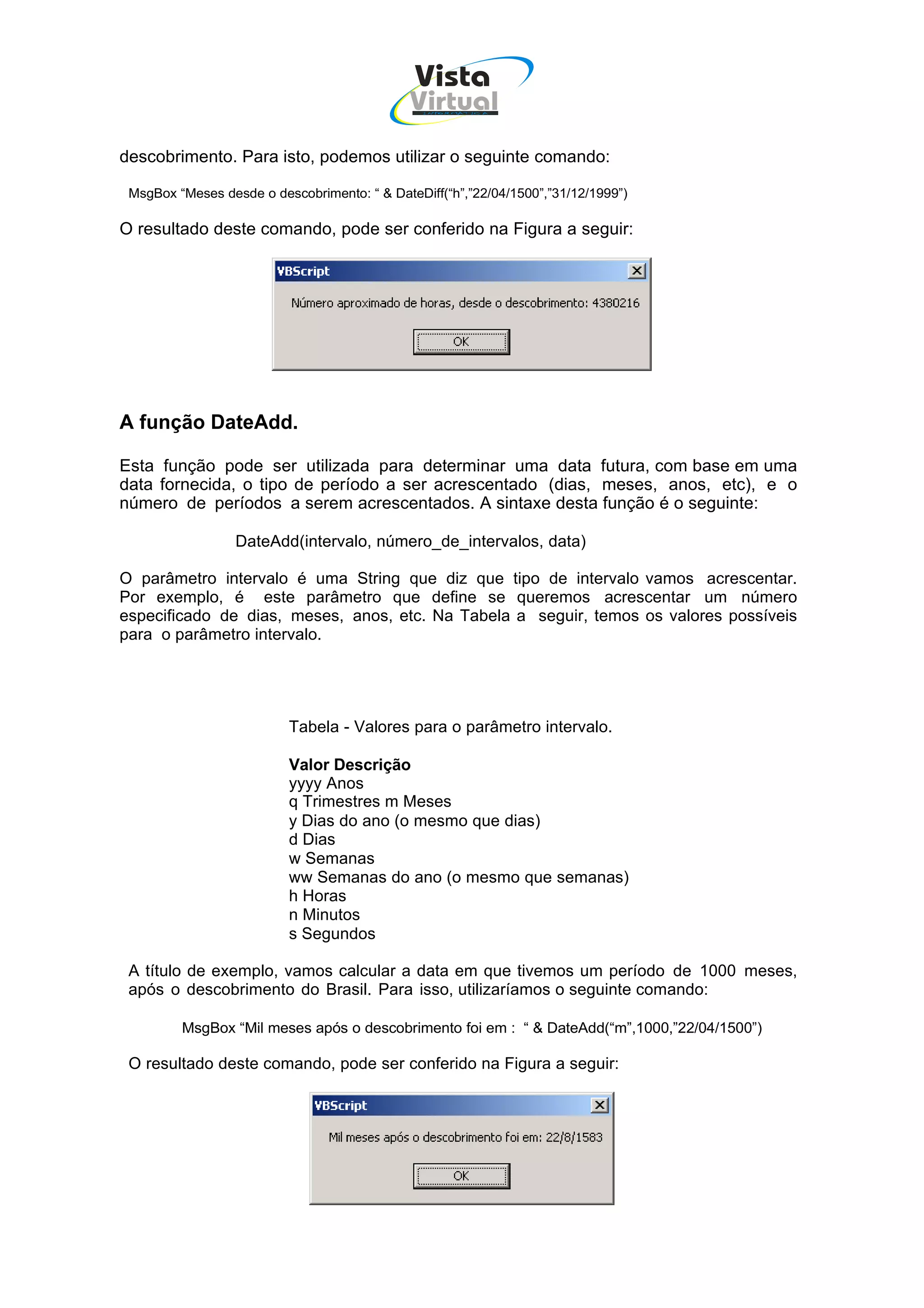 Vista
                                              Virtual
                                                INFOR MÁT ICA




descobrimento. Para isto, podemos utilizar o seguinte comando:

 MsgBox “Meses desde o descobrimento: “ & DateDiff(“h”,”22/04/1500”,”31/12/1999”)

O resultado deste comando, pode ser conferido na Figura a seguir:




A função DateAdd.

Esta função pode ser utilizada para determinar uma data futura, com base em uma
data fornecida, o tipo de período a ser acrescentado (dias, meses, anos, etc), e o
número de períodos a serem acrescentados. A sintaxe desta função é o seguinte:

                  DateAdd(intervalo, número_de_intervalos, data)

O parâmetro intervalo é uma String que diz que tipo de intervalo vamos acrescentar.
Por exemplo, é este parâmetro que define se queremos acrescentar um número
especificado de dias, meses, anos, etc. Na Tabela a seguir, temos os valores possíveis
para o parâmetro intervalo.




                          Tabela - Valores para o parâmetro intervalo.

                          Valor Descrição
                          yyyy Anos
                          q Trimestres m Meses
                          y Dias do ano (o mesmo que dias)
                          d Dias
                          w Semanas
                          ww Semanas do ano (o mesmo que semanas)
                          h Horas
                          n Minutos
                          s Segundos

 A título de exemplo, vamos calcular a data em que tivemos um período de 1000 meses,
 após o descobrimento do Brasil. Para isso, utilizaríamos o seguinte comando:

         MsgBox “Mil meses após o descobrimento foi em : “ & DateAdd(“m”,1000,”22/04/1500”)

 O resultado deste comando, pode ser conferido na Figura a seguir:
 