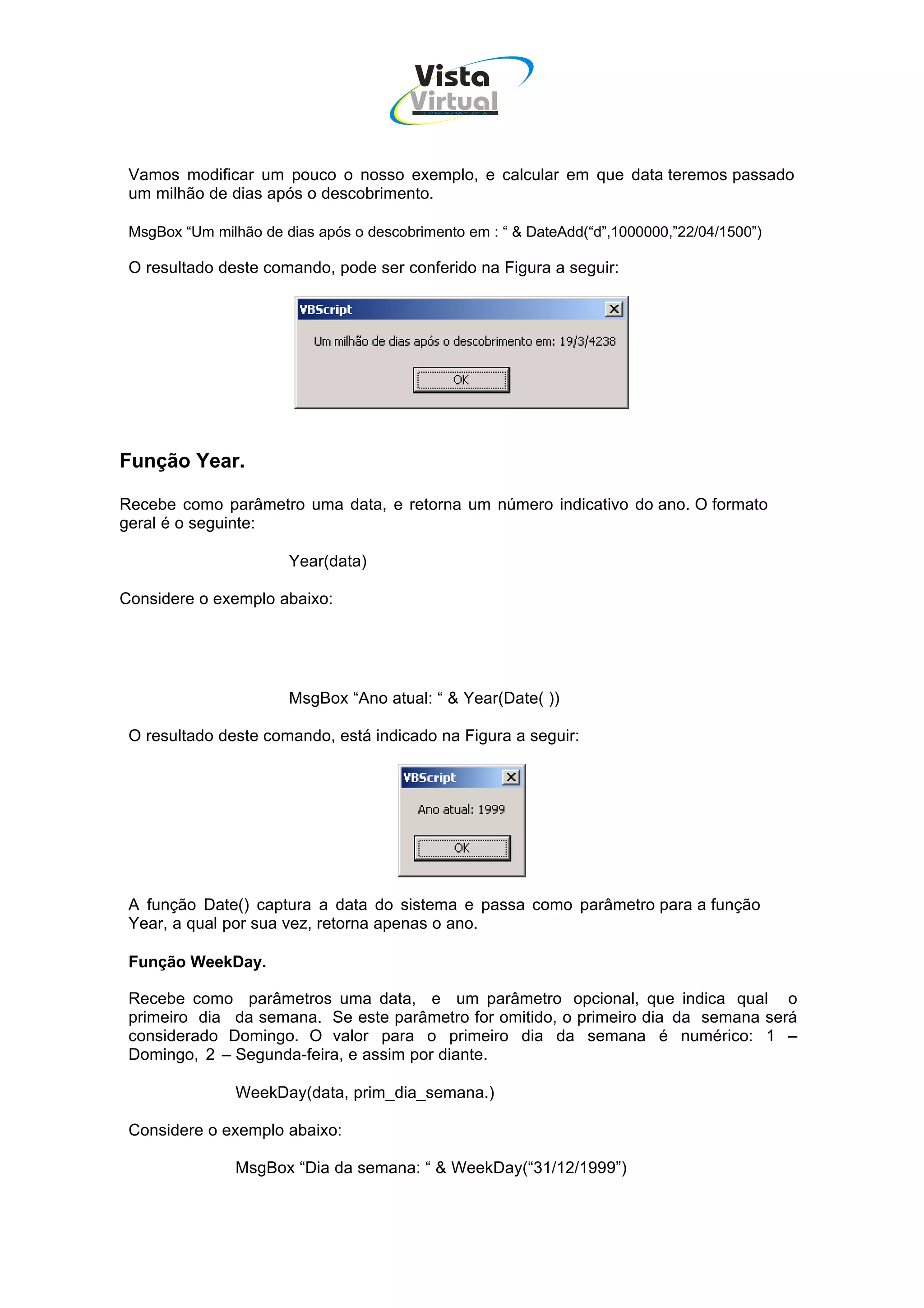 Vista
                                        Virtual
                                          INFOR MÁT ICA




 Vamos modificar um pouco o nosso exemplo, e calcular em que data teremos passado
 um milhão de dias após o descobrimento.

 MsgBox “Um milhão de dias após o descobrimento em : “ & DateAdd(“d”,1000000,”22/04/1500”)

 O resultado deste comando, pode ser conferido na Figura a seguir:




Função Year.

Recebe como parâmetro uma data, e retorna um número indicativo do ano. O formato
geral é o seguinte:

                       Year(data)

Considere o exemplo abaixo:




                       MsgBox “Ano atual: “ & Year(Date( ))

 O resultado deste comando, está indicado na Figura a seguir:




 A função Date() captura a data do sistema e passa como parâmetro para a função
 Year, a qual por sua vez, retorna apenas o ano.

 Função WeekDay.

 Recebe como parâmetros uma data, e um parâmetro opcional, que indica qual o
 primeiro dia da semana. Se este parâmetro for omitido, o primeiro dia da semana será
 considerado Domingo. O valor para o primeiro dia da semana é numérico: 1 –
 Domingo, 2 – Segunda-feira, e assim por diante.

                WeekDay(data, prim_dia_semana.)

 Considere o exemplo abaixo:

                MsgBox “Dia da semana: “ & WeekDay(“31/12/1999”)
 