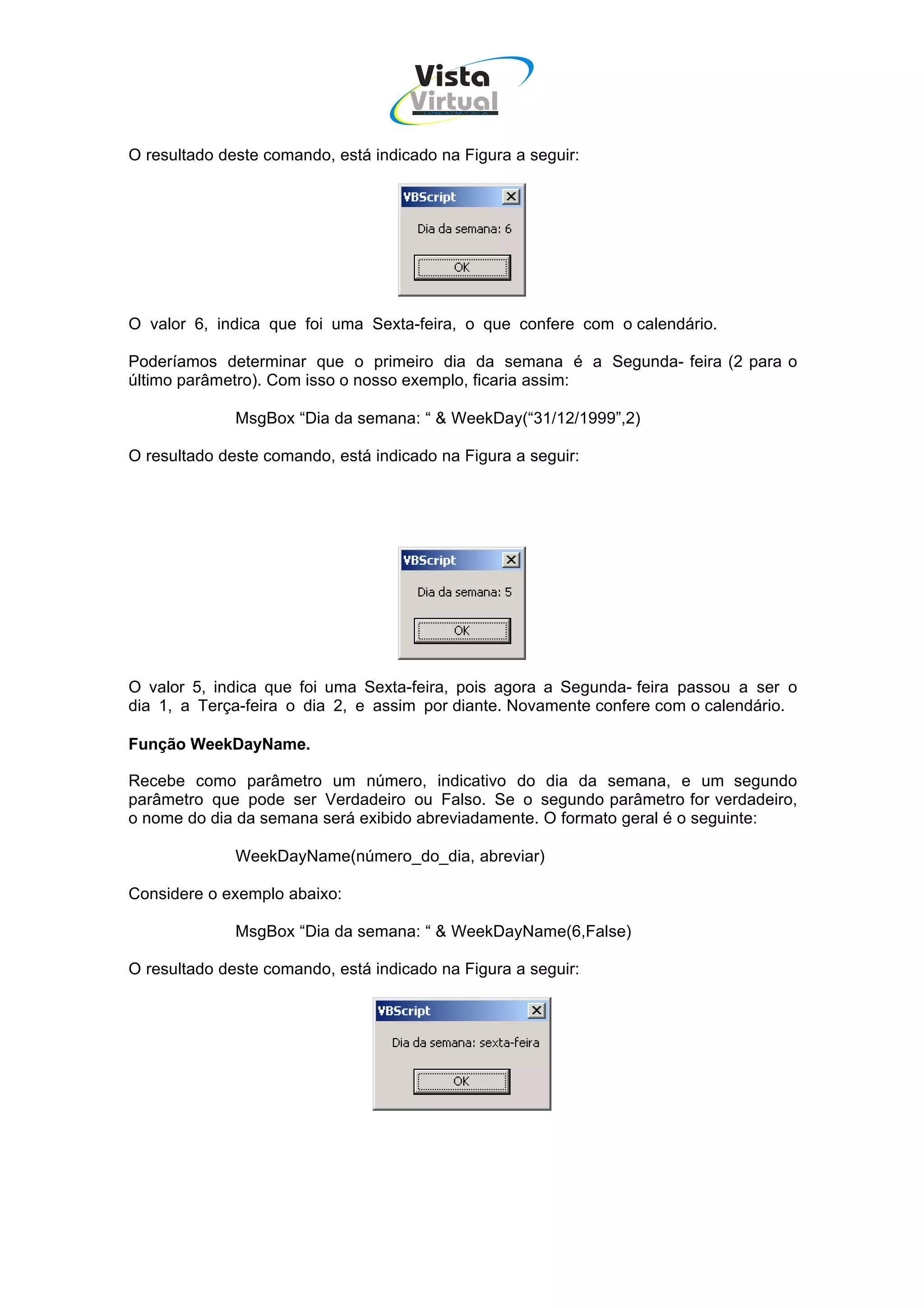 Vista
                                     Virtual
                                       INFOR MÁT ICA




O resultado deste comando, está indicado na Figura a seguir:




O valor 6, indica que foi uma Sexta-feira, o que confere com o calendário.

Poderíamos determinar que o primeiro dia da semana é a Segunda- feira (2 para o
último parâmetro). Com isso o nosso exemplo, ficaria assim:

              MsgBox “Dia da semana: “ & WeekDay(“31/12/1999”,2)

O resultado deste comando, está indicado na Figura a seguir:




O valor 5, indica que foi uma Sexta-feira, pois agora a Segunda- feira passou a ser o
dia 1, a Terça-feira o dia 2, e assim por diante. Novamente confere com o calendário.

Função WeekDayName.

Recebe como parâmetro um número, indicativo do dia da semana, e um segundo
parâmetro que pode ser Verdadeiro ou Falso. Se o segundo parâmetro for verdadeiro,
o nome do dia da semana será exibido abreviadamente. O formato geral é o seguinte:

              WeekDayName(número_do_dia, abreviar)

Considere o exemplo abaixo:

              MsgBox “Dia da semana: “ & WeekDayName(6,False)

O resultado deste comando, está indicado na Figura a seguir:
 