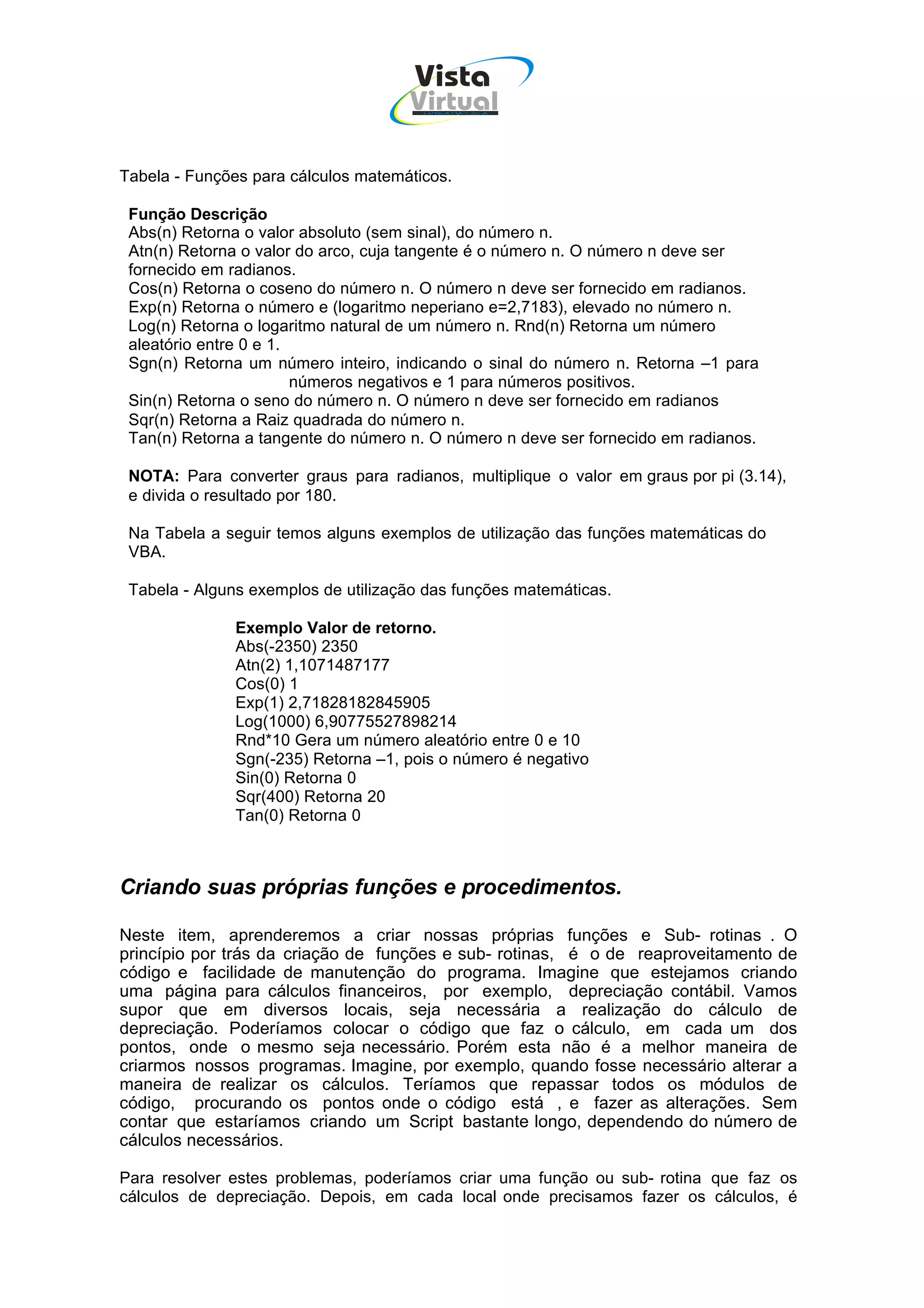 Vista
                                     Virtual
                                       INFOR MÁT ICA




Tabela - Funções para cálculos matemáticos.

 Função Descrição
 Abs(n) Retorna o valor absoluto (sem sinal), do número n.
 Atn(n) Retorna o valor do arco, cuja tangente é o número n. O número n deve ser
 fornecido em radianos.
 Cos(n) Retorna o coseno do número n. O número n deve ser fornecido em radianos.
 Exp(n) Retorna o número e (logaritmo neperiano e=2,7183), elevado no número n.
 Log(n) Retorna o logaritmo natural de um número n. Rnd(n) Retorna um número
 aleatório entre 0 e 1.
 Sgn(n) Retorna um número inteiro, indicando o sinal do número n. Retorna –1 para
                        números negativos e 1 para números positivos.
 Sin(n) Retorna o seno do número n. O número n deve ser fornecido em radianos
 Sqr(n) Retorna a Raiz quadrada do número n.
 Tan(n) Retorna a tangente do número n. O número n deve ser fornecido em radianos.

 NOTA: Para converter graus para radianos, multiplique o valor em graus por pi (3.14),
 e divida o resultado por 180.

 Na Tabela a seguir temos alguns exemplos de utilização das funções matemáticas do
 VBA.

 Tabela - Alguns exemplos de utilização das funções matemáticas.

              Exemplo Valor de retorno.
              Abs(-2350) 2350
              Atn(2) 1,1071487177
              Cos(0) 1
              Exp(1) 2,71828182845905
              Log(1000) 6,90775527898214
              Rnd*10 Gera um número aleatório entre 0 e 10
              Sgn(-235) Retorna –1, pois o número é negativo
              Sin(0) Retorna 0
              Sqr(400) Retorna 20
              Tan(0) Retorna 0



Criando suas próprias funções e procedimentos.

Neste item, aprenderemos a criar nossas próprias funções e Sub- rotinas . O
princípio por trás da criação de funções e sub- rotinas, é o de reaproveitamento de
código e facilidade de manutenção do programa. Imagine que estejamos criando
uma página para cálculos financeiros, por exemplo, depreciação contábil. Vamos
supor que em diversos locais, seja necessária a realização do cálculo de
depreciação. Poderíamos colocar o código que faz o cálculo, em cada um dos
pontos, onde o mesmo seja necessário. Porém esta não é a melhor maneira de
criarmos nossos programas. Imagine, por exemplo, quando fosse necessário alterar a
maneira de realizar os cálculos. Teríamos que repassar todos os módulos de
código, procurando os pontos onde o código está , e fazer as alterações. Sem
contar que estaríamos criando um Script bastante longo, dependendo do número de
cálculos necessários.

Para resolver estes problemas, poderíamos criar uma função ou sub- rotina que faz os
cálculos de depreciação. Depois, em cada local onde precisamos fazer os cálculos, é
 