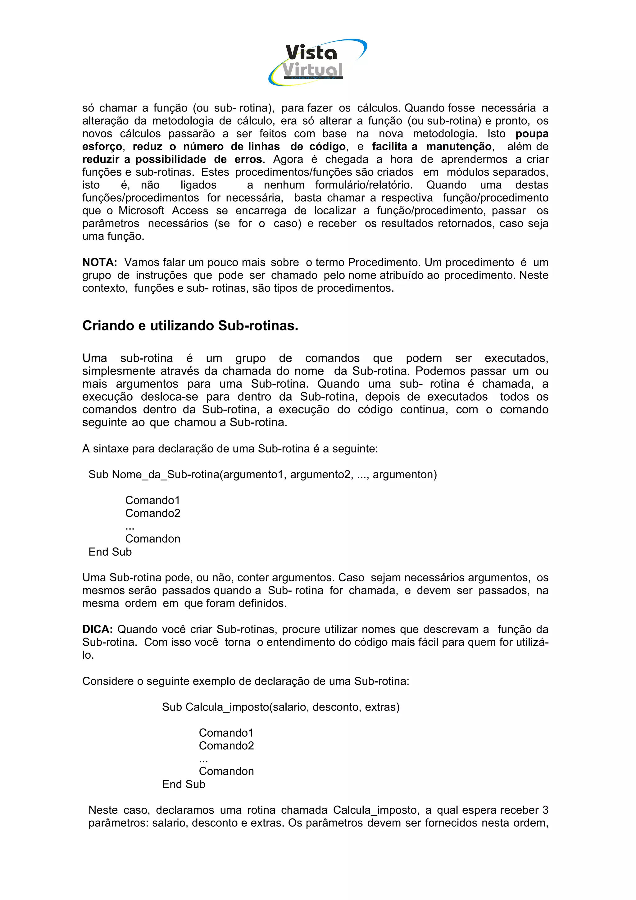 Vista
                                      Virtual
                                        INFOR MÁT ICA




só chamar a função (ou sub- rotina), para fazer os cálculos. Quando fosse necessária a
alteração da metodologia de cálculo, era só alterar a função (ou sub-rotina) e pronto, os
novos cálculos passarão a ser feitos com base na nova metodologia. Isto poupa
esforço, reduz o número de linhas de código, e facilita a manutenção, além de
reduzir a possibilidade de erros. Agora é chegada a hora de aprendermos a criar
funções e sub-rotinas. Estes procedimentos/funções são criados em módulos separados,
isto    é, não     ligados     a nenhum formulário/relatório. Quando uma destas
funções/procedimentos for necessária, basta chamar a respectiva função/procedimento
que o Microsoft Access se encarrega de localizar a função/procedimento, passar os
parâmetros necessários (se for o caso) e receber os resultados retornados, caso seja
uma função.

NOTA: Vamos falar um pouco mais sobre o termo Procedimento. Um procedimento é um
grupo de instruções que pode ser chamado pelo nome atribuído ao procedimento. Neste
contexto, funções e sub- rotinas, são tipos de procedimentos.


Criando e utilizando Sub-rotinas.

Uma sub-rotina é um grupo de comandos que podem ser executados,
simplesmente através da chamada do nome da Sub-rotina. Podemos passar um ou
mais argumentos para uma Sub-rotina. Quando uma sub- rotina é chamada, a
execução desloca-se para dentro da Sub-rotina, depois de executados todos os
comandos dentro da Sub-rotina, a execução do código continua, com o comando
seguinte ao que chamou a Sub-rotina.

A sintaxe para declaração de uma Sub-rotina é a seguinte:

 Sub Nome_da_Sub-rotina(argumento1, argumento2, ..., argumenton)

       Comando1
       Comando2
       ...
       Comandon
 End Sub

Uma Sub-rotina pode, ou não, conter argumentos. Caso sejam necessários argumentos, os
mesmos serão passados quando a Sub- rotina for chamada, e devem ser passados, na
mesma ordem em que foram definidos.

DICA: Quando você criar Sub-rotinas, procure utilizar nomes que descrevam a função da
Sub-rotina. Com isso você torna o entendimento do código mais fácil para quem for utilizá-
lo.

Considere o seguinte exemplo de declaração de uma Sub-rotina:

               Sub Calcula_imposto(salario, desconto, extras)

                     Comando1
                     Comando2
                     ...
                     Comandon
               End Sub

 Neste caso, declaramos uma rotina chamada Calcula_imposto, a qual espera receber 3
 parâmetros: salario, desconto e extras. Os parâmetros devem ser fornecidos nesta ordem,
 