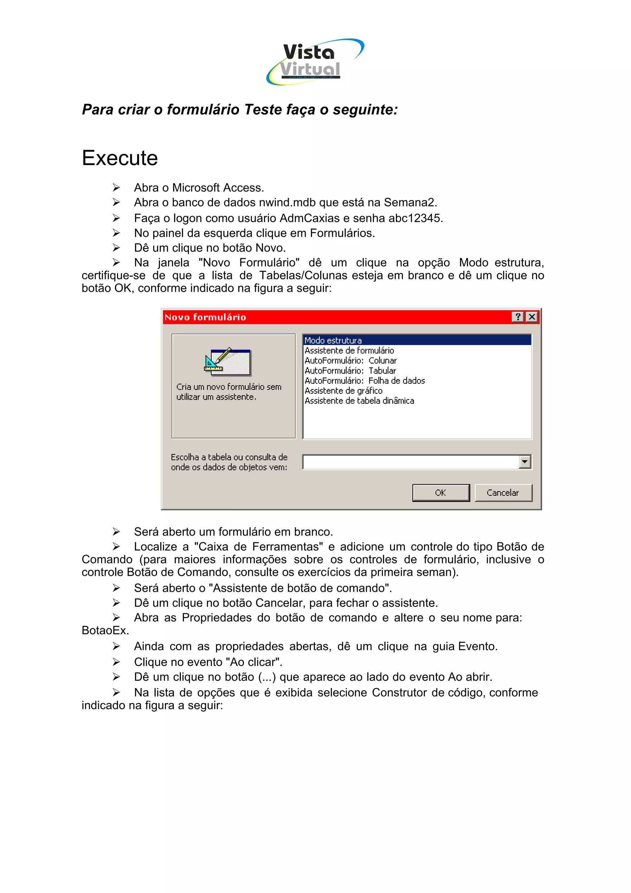 Vista
                                   Virtual
                                     INFOR MÁT ICA




Para criar o formulário Teste faça o seguinte:


Execute
           Abra o Microsoft Access.
           Abra o banco de dados nwind.mdb que está na Semana2.
           Faça o logon como usuário AdmCaxias e senha abc12345.
           No painel da esquerda clique em Formulários.
           Dê um clique no botão Novo.
           Na janela "Novo Formulário" dê um clique na opção Modo estrutura,
certifique-se de que a lista de Tabelas/Colunas esteja em branco e dê um clique no
botão OK, conforme indicado na figura a seguir:




          Será aberto um formulário em branco.
          Localize a "Caixa de Ferramentas" e adicione um controle do tipo Botão de
Comando (para maiores informações sobre os controles de formulário, inclusive o
controle Botão de Comando, consulte os exercícios da primeira seman).
          Será aberto o "Assistente de botão de comando".
          Dê um clique no botão Cancelar, para fechar o assistente.
          Abra as Propriedades do botão de comando e altere o seu nome para:
BotaoEx.
          Ainda com as propriedades abertas, dê um clique na guia Evento.
          Clique no evento "Ao clicar".
          Dê um clique no botão (...) que aparece ao lado do evento Ao abrir.
          Na lista de opções que é exibida selecione Construtor de código, conforme
indicado na figura a seguir:
 