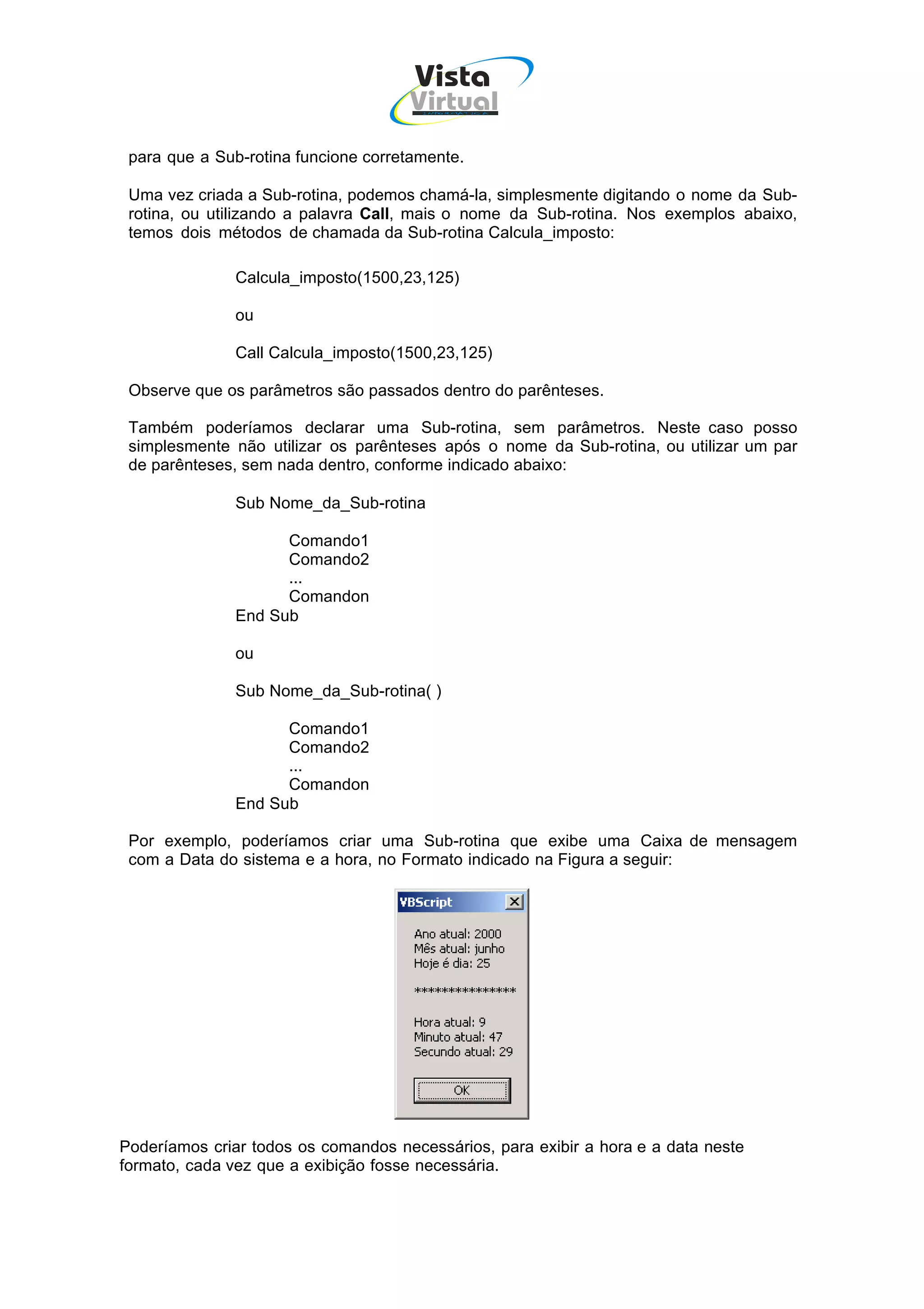 Vista
                                     Virtual
                                       INFOR MÁT ICA




 para que a Sub-rotina funcione corretamente.

 Uma vez criada a Sub-rotina, podemos chamá-la, simplesmente digitando o nome da Sub-
 rotina, ou utilizando a palavra Call, mais o nome da Sub-rotina. Nos exemplos abaixo,
 temos dois métodos de chamada da Sub-rotina Calcula_imposto:

               Calcula_imposto(1500,23,125)

               ou

               Call Calcula_imposto(1500,23,125)

 Observe que os parâmetros são passados dentro do parênteses.

 Também poderíamos declarar uma Sub-rotina, sem parâmetros. Neste caso posso
 simplesmente não utilizar os parênteses após o nome da Sub-rotina, ou utilizar um par
 de parênteses, sem nada dentro, conforme indicado abaixo:

               Sub Nome_da_Sub-rotina

                     Comando1
                     Comando2
                     ...
                     Comandon
               End Sub

               ou

               Sub Nome_da_Sub-rotina( )

                     Comando1
                     Comando2
                     ...
                     Comandon
               End Sub

 Por exemplo, poderíamos criar uma Sub-rotina que exibe uma Caixa de mensagem
 com a Data do sistema e a hora, no Formato indicado na Figura a seguir:




Poderíamos criar todos os comandos necessários, para exibir a hora e a data neste
formato, cada vez que a exibição fosse necessária.
 