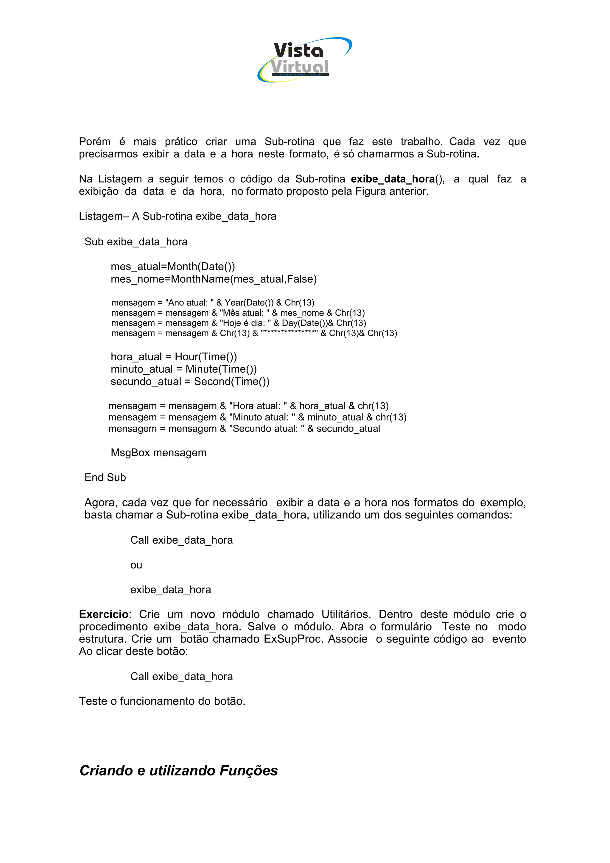 Vista
                                           Virtual
                                             INFOR MÁT ICA




Porém é mais prático criar uma Sub-rotina que faz este trabalho. Cada vez que
precisarmos exibir a data e a hora neste formato, é só chamarmos a Sub-rotina.

Na Listagem a seguir temos o código da Sub-rotina exibe_data_hora(), a qual faz a
exibição da data e da hora, no formato proposto pela Figura anterior.

Listagem– A Sub-rotina exibe_data_hora

 Sub exibe_data_hora

      mes_atual=Month(Date())
      mes_nome=MonthName(mes_atual,False)

      mensagem = "Ano atual: " & Year(Date()) & Chr(13)
      mensagem = mensagem & "Mês atual: " & mes_nome & Chr(13)
      mensagem = mensagem & "Hoje é dia: " & Day(Date())& Chr(13)
      mensagem = mensagem & Chr(13) & "***************" & Chr(13)& Chr(13)

      hora_atual = Hour(Time())
      minuto_atual = Minute(Time())
      secundo_atual = Second(Time())

     mensagem = mensagem & "Hora atual: " & hora_atual & chr(13)
     mensagem = mensagem & "Minuto atual: " & minuto_atual & chr(13)
     mensagem = mensagem & "Secundo atual: " & secundo_atual

      MsgBox mensagem

 End Sub

 Agora, cada vez que for necessário exibir a data e a hora nos formatos do exemplo,
 basta chamar a Sub-rotina exibe_data_hora, utilizando um dos seguintes comandos:

           Call exibe_data_hora

           ou

           exibe_data_hora

Exercício: Crie um novo módulo chamado Utilitários. Dentro deste módulo crie o
procedimento exibe_data_hora. Salve o módulo. Abra o formulário Teste no modo
estrutura. Crie um botão chamado ExSupProc. Associe o seguinte código ao evento
Ao clicar deste botão:

           Call exibe_data_hora

Teste o funcionamento do botão.




Criando e utilizando Funções
 