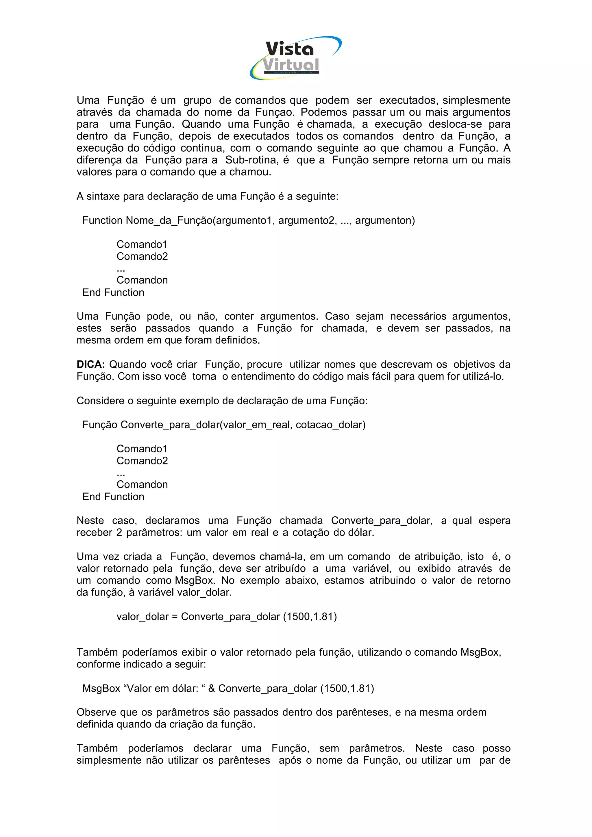 Vista
                                      Virtual
                                       INFOR MÁT ICA




Uma Função é um grupo de comandos que podem ser executados, simplesmente
através da chamada do nome da Funçao. Podemos passar um ou mais argumentos
para uma Função. Quando uma Função é chamada, a execução desloca-se para
dentro da Função, depois de executados todos os comandos dentro da Função, a
execução do código continua, com o comando seguinte ao que chamou a Função. A
diferença da Função para a Sub-rotina, é que a Função sempre retorna um ou mais
valores para o comando que a chamou.

A sintaxe para declaração de uma Função é a seguinte:

 Function Nome_da_Função(argumento1, argumento2, ..., argumenton)

       Comando1
       Comando2
       ...
       Comandon
 End Function

Uma Função pode, ou não, conter argumentos. Caso sejam necessários argumentos,
estes serão passados quando a Função for chamada, e devem ser passados, na
mesma ordem em que foram definidos.

DICA: Quando você criar Função, procure utilizar nomes que descrevam os objetivos da
Função. Com isso você torna o entendimento do código mais fácil para quem for utilizá-lo.

Considere o seguinte exemplo de declaração de uma Função:

 Função Converte_para_dolar(valor_em_real, cotacao_dolar)

       Comando1
       Comando2
       ...
       Comandon
 End Function

Neste caso, declaramos uma Função chamada Converte_para_dolar, a qual espera
receber 2 parâmetros: um valor em real e a cotação do dólar.

Uma vez criada a Função, devemos chamá-la, em um comando de atribuição, isto é, o
valor retornado pela função, deve ser atribuído a uma variável, ou exibido através de
um comando como MsgBox. No exemplo abaixo, estamos atribuindo o valor de retorno
da função, à variável valor_dolar.

        valor_dolar = Converte_para_dolar (1500,1.81)


Também poderíamos exibir o valor retornado pela função, utilizando o comando MsgBox,
conforme indicado a seguir:

 MsgBox “Valor em dólar: “ & Converte_para_dolar (1500,1.81)

Observe que os parâmetros são passados dentro dos parênteses, e na mesma ordem
definida quando da criação da função.

Também poderíamos declarar uma Função, sem parâmetros. Neste caso posso
simplesmente não utilizar os parênteses após o nome da Função, ou utilizar um par de
 