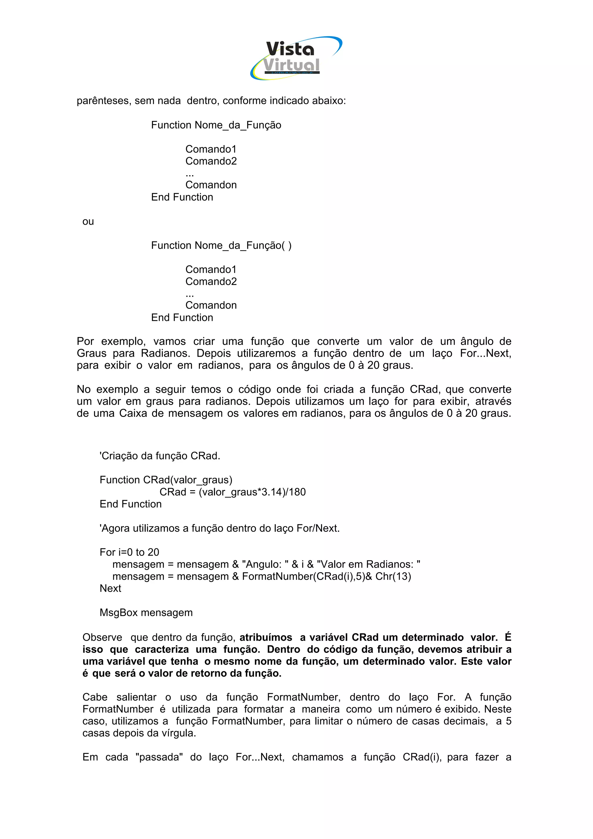 Vista
                                        Virtual
                                          INFOR MÁT ICA




parênteses, sem nada dentro, conforme indicado abaixo:

                Function Nome_da_Função

                      Comando1
                      Comando2
                      ...
                      Comandon
                End Function

 ou

                Function Nome_da_Função( )

                      Comando1
                      Comando2
                      ...
                      Comandon
                End Function

Por exemplo, vamos criar uma função que converte um valor de um ângulo de
Graus para Radianos. Depois utilizaremos a função dentro de um laço For...Next,
para exibir o valor em radianos, para os ângulos de 0 à 20 graus.

No exemplo a seguir temos o código onde foi criada a função CRad, que converte
um valor em graus para radianos. Depois utilizamos um laço for para exibir, através
de uma Caixa de mensagem os valores em radianos, para os ângulos de 0 à 20 graus.


      'Criação da função CRad.

      Function CRad(valor_graus)
                  CRad = (valor_graus*3.14)/180
      End Function

      'Agora utilizamos a função dentro do laço For/Next.

      For i=0 to 20
        mensagem = mensagem & "Angulo: " & i & "Valor em Radianos: "
        mensagem = mensagem & FormatNumber(CRad(i),5)& Chr(13)
      Next

      MsgBox mensagem

 Observe que dentro da função, atribuímos a variável CRad um determinado valor. É
 isso que caracteriza uma função. Dentro do código da função, devemos atribuir a
 uma variável que tenha o mesmo nome da função, um determinado valor. Este valor
 é que será o valor de retorno da função.

 Cabe salientar o uso da função FormatNumber, dentro do laço For. A função
 FormatNumber é utilizada para formatar a maneira como um número é exibido. Neste
 caso, utilizamos a função FormatNumber, para limitar o número de casas decimais, a 5
 casas depois da vírgula.

 Em cada "passada" do laço For...Next, chamamos a função CRad(i), para fazer a
 
