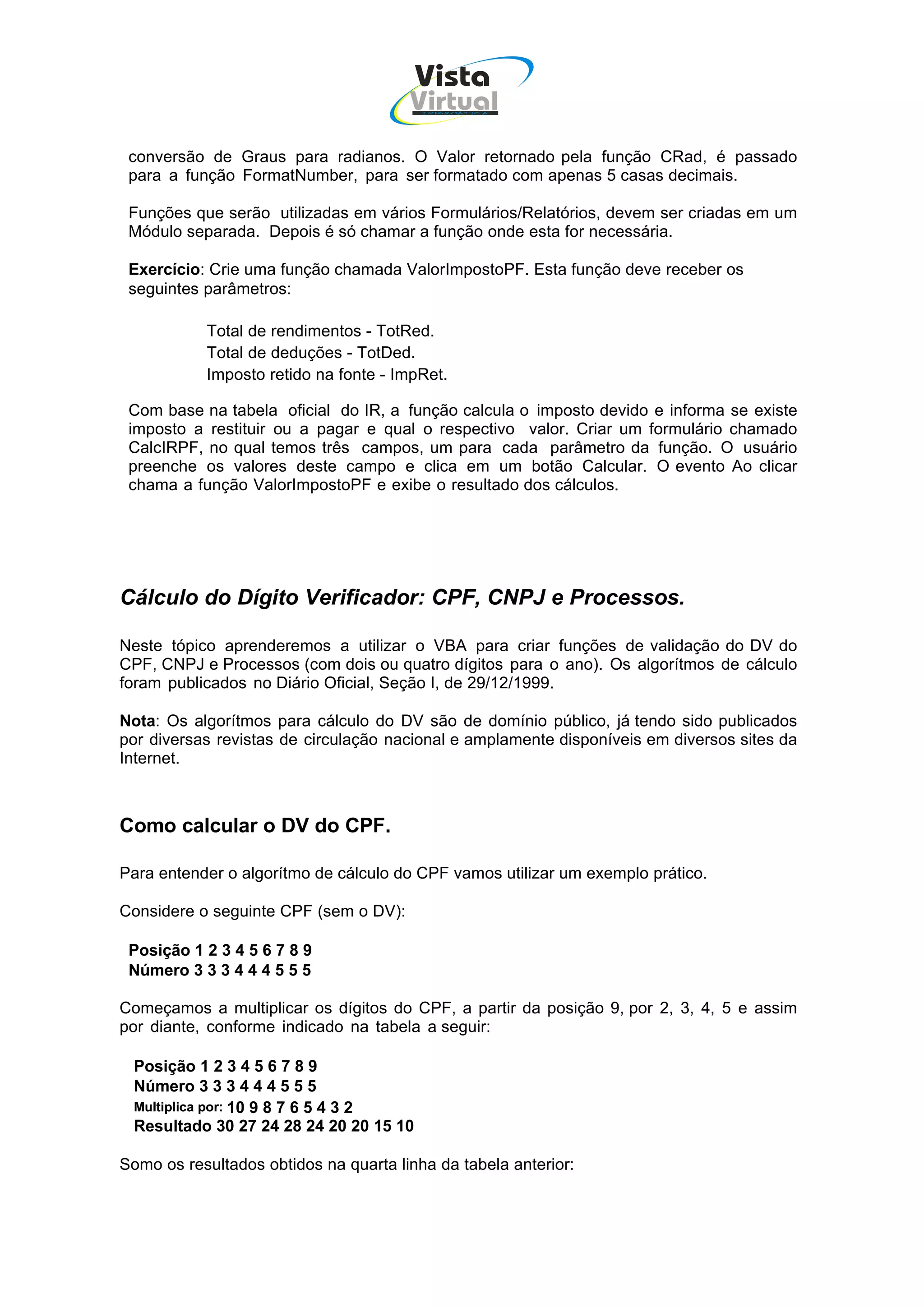 Vista
                                       Virtual
                                         INFOR MÁT ICA




 conversão de Graus para radianos. O Valor retornado pela função CRad, é passado
 para a função FormatNumber, para ser formatado com apenas 5 casas decimais.

 Funções que serão utilizadas em vários Formulários/Relatórios, devem ser criadas em um
 Módulo separada. Depois é só chamar a função onde esta for necessária.

 Exercício: Crie uma função chamada ValorImpostoPF. Esta função deve receber os
 seguintes parâmetros:

           Total de rendimentos - TotRed.
           Total de deduções - TotDed.
           Imposto retido na fonte - ImpRet.

 Com base na tabela oficial do IR, a função calcula o imposto devido e informa se existe
 imposto a restituir ou a pagar e qual o respectivo valor. Criar um formulário chamado
 CalcIRPF, no qual temos três campos, um para cada parâmetro da função. O usuário
 preenche os valores deste campo e clica em um botão Calcular. O evento Ao clicar
 chama a função ValorImpostoPF e exibe o resultado dos cálculos.




Cálculo do Dígito Verificador: CPF, CNPJ e Processos.

Neste tópico aprenderemos a utilizar o VBA para criar funções de validação do DV do
CPF, CNPJ e Processos (com dois ou quatro dígitos para o ano). Os algorítmos de cálculo
foram publicados no Diário Oficial, Seção I, de 29/12/1999.

Nota: Os algorítmos para cálculo do DV são de domínio público, já tendo sido publicados
por diversas revistas de circulação nacional e amplamente disponíveis em diversos sites da
Internet.



Como calcular o DV do CPF.

Para entender o algorítmo de cálculo do CPF vamos utilizar um exemplo prático.

Considere o seguinte CPF (sem o DV):

 Posição 1 2 3 4 5 6 7 8 9
 Número 3 3 3 4 4 4 5 5 5

Começamos a multiplicar os dígitos do CPF, a partir da posição 9, por 2, 3, 4, 5 e assim
por diante, conforme indicado na tabela a seguir:

 Posição 1 2 3 4 5 6 7 8 9
 Número 3 3 3 4 4 4 5 5 5
 Multiplica por: 10 9 8 7 6 5 4 3 2
 Resultado 30 27 24 28 24 20 20 15 10

Somo os resultados obtidos na quarta linha da tabela anterior:
 