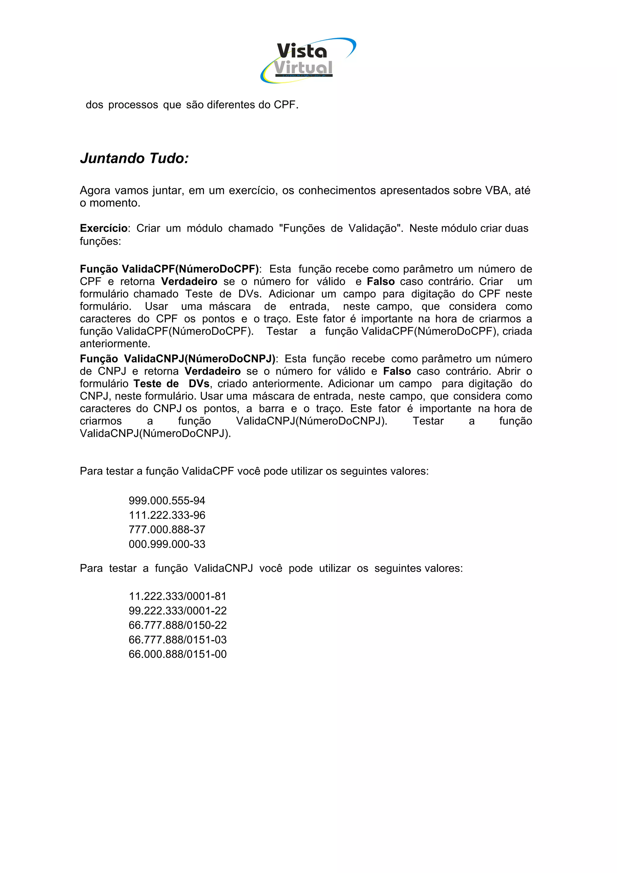Vista
                                       Virtual
                                         INFOR MÁT ICA




 dos processos que são diferentes do CPF.




Juntando Tudo:

Agora vamos juntar, em um exercício, os conhecimentos apresentados sobre VBA, até
o momento.

Exercício: Criar um módulo chamado "Funções de Validação". Neste módulo criar duas
funções:

Função ValidaCPF(NúmeroDoCPF): Esta função recebe como parâmetro um número de
CPF e retorna Verdadeiro se o número for válido e Falso caso contrário. Criar um
formulário chamado Teste de DVs. Adicionar um campo para digitação do CPF neste
formulário. Usar uma máscara de entrada, neste campo, que considera como
caracteres do CPF os pontos e o traço. Este fator é importante na hora de criarmos a
função ValidaCPF(NúmeroDoCPF). Testar a função ValidaCPF(NúmeroDoCPF), criada
anteriormente.
Função ValidaCNPJ(NúmeroDoCNPJ): Esta função recebe como parâmetro um número
de CNPJ e retorna Verdadeiro se o número for válido e Falso caso contrário. Abrir o
formulário Teste de DVs, criado anteriormente. Adicionar um campo para digitação do
CNPJ, neste formulário. Usar uma máscara de entrada, neste campo, que considera como
caracteres do CNPJ os pontos, a barra e o traço. Este fator é importante na hora de
criarmos     a     função     ValidaCNPJ(NúmeroDoCNPJ).       Testar     a     função
ValidaCNPJ(NúmeroDoCNPJ).


Para testar a função ValidaCPF você pode utilizar os seguintes valores:

         999.000.555-94
         111.222.333-96
         777.000.888-37
         000.999.000-33

Para testar a função ValidaCNPJ você pode utilizar os seguintes valores:

         11.222.333/0001-81
         99.222.333/0001-22
         66.777.888/0150-22
         66.777.888/0151-03
         66.000.888/0151-00
 