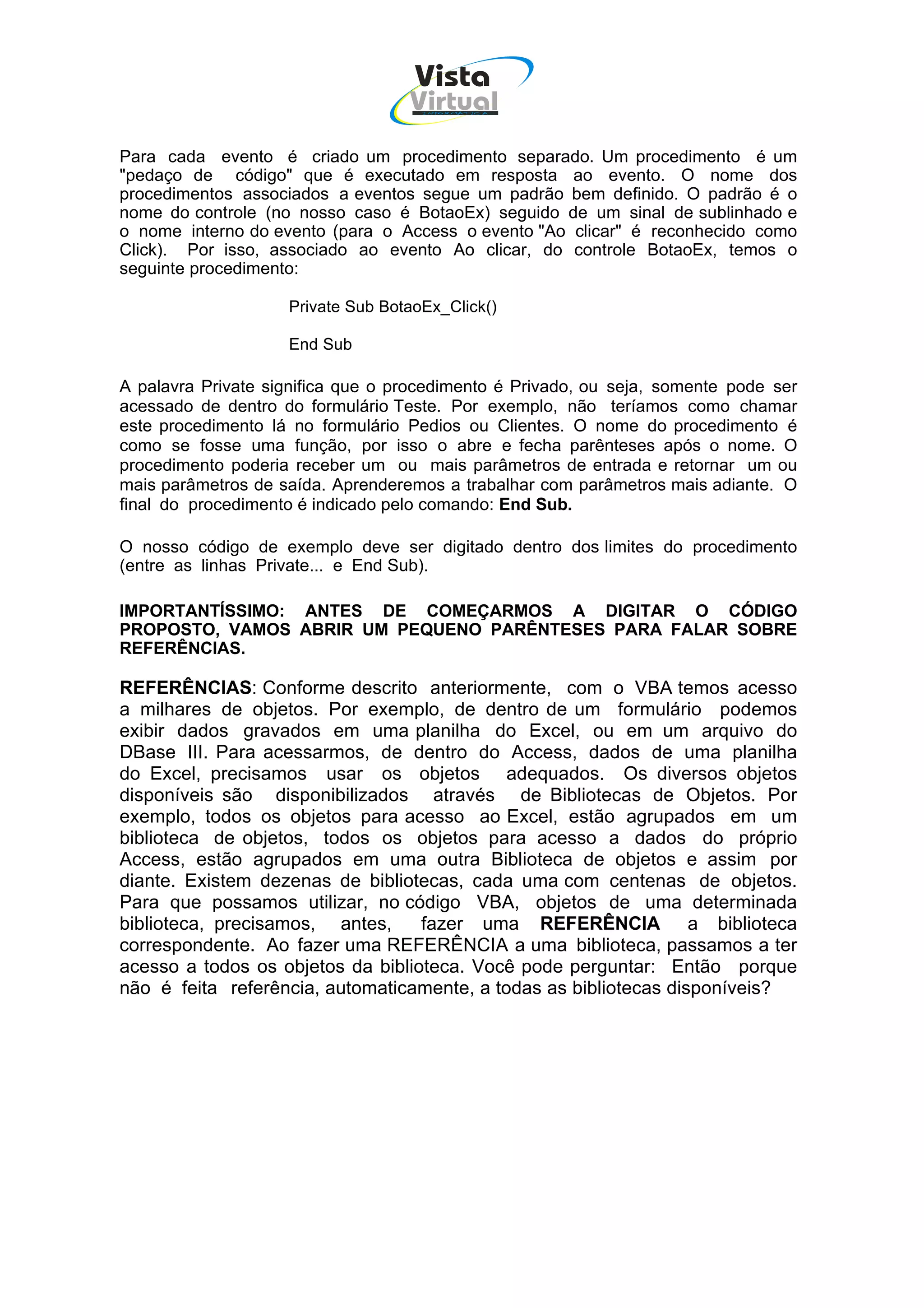 Vista
                                   Virtual
                                     INFOR MÁT ICA




Para cada evento é criado um procedimento separado. Um procedimento é um
"pedaço de código" que é executado em resposta ao evento. O nome dos
procedimentos associados a eventos segue um padrão bem definido. O padrão é o
nome do controle (no nosso caso é BotaoEx) seguido de um sinal de sublinhado e
o nome interno do evento (para o Access o evento "Ao clicar" é reconhecido como
Click). Por isso, associado ao evento Ao clicar, do controle BotaoEx, temos o
seguinte procedimento:

                    Private Sub BotaoEx_Click()

                    End Sub

A palavra Private significa que o procedimento é Privado, ou seja, somente pode ser
acessado de dentro do formulário Teste. Por exemplo, não teríamos como chamar
este procedimento lá no formulário Pedios ou Clientes. O nome do procedimento é
como se fosse uma função, por isso o abre e fecha parênteses após o nome. O
procedimento poderia receber um ou mais parâmetros de entrada e retornar um ou
mais parâmetros de saída. Aprenderemos a trabalhar com parâmetros mais adiante. O
final do procedimento é indicado pelo comando: End Sub.

O nosso código de exemplo deve ser digitado dentro dos limites do procedimento
(entre as linhas Private... e End Sub).

IMPORTANTÍSSIMO: ANTES DE COMEÇARMOS A DIGITAR O CÓDIGO
PROPOSTO, VAMOS ABRIR UM PEQUENO PARÊNTESES PARA FALAR SOBRE
REFERÊNCIAS.

REFERÊNCIAS: Conforme descrito anteriormente, com o VBA temos acesso
a milhares de objetos. Por exemplo, de dentro de um formulário podemos
exibir dados gravados em uma planilha do Excel, ou em um arquivo do
DBase III. Para acessarmos, de dentro do Access, dados de uma planilha
do Excel, precisamos usar os objetos adequados. Os diversos objetos
disponíveis são disponibilizados através de Bibliotecas de Objetos. Por
exemplo, todos os objetos para acesso ao Excel, estão agrupados em um
biblioteca de objetos, todos os objetos para acesso a dados do próprio
Access, estão agrupados em uma outra Biblioteca de objetos e assim por
diante. Existem dezenas de bibliotecas, cada uma com centenas de objetos.
Para que possamos utilizar, no código VBA, objetos de uma determinada
biblioteca, precisamos, antes,     fazer uma REFERÊNCIA a biblioteca
correspondente. Ao fazer uma REFERÊNCIA a uma biblioteca, passamos a ter
acesso a todos os objetos da biblioteca. Você pode perguntar: Então porque
não é feita referência, automaticamente, a todas as bibliotecas disponíveis?
 