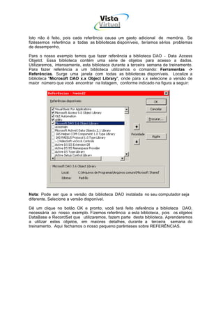 Vista
                                    Virtual
                                     INFOR MÁT ICA




Isto não é feito, pois cada referência causa um gasto adicional de memória. Se
fizéssemos referência a todas as bibliotecas disponíveis, teríamos sérios problemas
de desempenho.

Para o nosso exemplo temos que fazer referência a biblioteca DAO - Data Access
Objetct. Essa biblioteca contém uma série de objetos para acesso a dados.
Utilizaremos, intensamente, esta biblioteca durante a terceira semana de treinamento.
Para fazer referência a um biblioteca utilizamos o comando: Ferramentas ->
Referências. Surge uma janela com todas as bibliotecas disponíveis. Localize a
biblioteca "Microsoft DAO x.x Object Library", onde para x.x selecione a versão de
maior número que você encontrar na listagem, conforme indicado na figura a seguir:




Nota: Pode ser que a versão da biblioteca DAO instalada no seu computador seja
diferente. Selecione a versão disponível.

Dê um clique no botão OK e pronto, você terá feito referência a biblioteca DAO,
necessária ao nosso exemplo. Fizemos referência a esta biblioteca, pois os objetos
DataBase e RecordSet que utilizaremos, fazem parte desta biblioteca. Aprenderemos
a utilizar estes objetos, em maiores detalhes, durante a terceira semana do
treinamento. Aqui fechamos o nosso pequeno parênteses sobre REFERÊNCIAS.
 